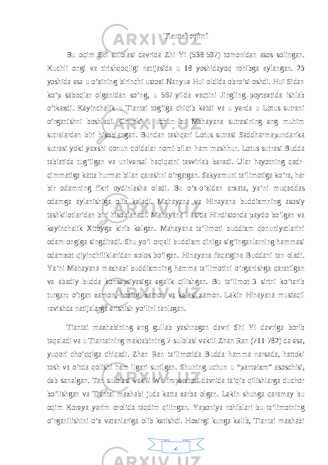 4Tiantai oqimi Bu oqim Sui sulolasi davrida Zhi Yi (538-597) tomonidan asos solingan. Kuchli ongi va tirishqoqligi natijasida u 18 yoshidayoq rohibga aylangan. 23 yoshida esa u o’zining birinchi ustozi Nanyue Hui oldida obro’si oshdi. Hui Sidan ko’p saboqlar olganidan so’ng, u 567-yilda vaqtini Jingling poytaxtida ishlab o’tkazdi. Keyinchalik u Tiantai tog’iga chiqib ketdi va u yerda u Lotus sutrani o’rganishni boshladi. Chunki u uchun bu Mahayana sutrasining eng muhim sutralardan biri hisoblangan. Bundan tashqari Lotus sutrasi Saddharmapundarika sutrasi yoki yaxshi qonun-qoidalar nomi bilan ham mashhur. Lotus sutrasi Budda tabiatida tug’ilgan va universal haqiqatni tasvirlab beradi. Ular hayotning qadr- qimmatiga katta hurmat bilan qarashni o’rgatgan. Sakyamuni ta’limotiga ko’ra, har bir odamning fikri oydinlasha oladi. Bu o’z-o’zidan arxata, ya’ni muqaddas odamga aylanishiga olib keladi. Mahayana va Hinayana buddizmning asosiy tashkilotlaridan biri hisoblanadi. Mahayana I asrda Hindistonda paydo bo’lgan va keyinchalik Xitoyga kirib kelgan. Mahayana ta’limoti buddizm qonuniyatlarini odam ongiga singdiradi. Shu yo’l orqali buddizm diniga sig’inganlarning hammasi odamzot qiyinchiliklaridan xolos bo’lgan. Hinayana faqatgina Buddani tan oladi. Ya’ni Mahayana mazhabi buddizmning hamma ta’limotini o’rganishga qaratilgan va abadiy budda konsepsiyasiga egalik qilishgan. Bu ta’limot 3 sirtni ko’tarib turgan: o’tgan zamon, hozirgi zamon va kelasi zamon. Lekin Hinayana mustaqil ravishda natijalarga erishish yo’lini tanlagan. Tiantai mazhabining eng gullab yashnagan davri Shi Yi davriga borib taqaladi va u Tiantaining maktabining 7-sulolasi vakili Zhan Ran (711-782) da esa, yuqori cho’qqiga chiqadi. Zhan Ran ta’limotida Budda hamma narsada, hattoki tosh va o’tda qolishi ham ilgari surilgan. Shuning uchun u “panteizm” asoschisi, deb sanalgan. Tan sulolasi vakili Wu imperatori davrida ta’qib qilishlarga duchor bo’lishgan va Tiantai mazhabi juda katta zarba olgan. Lekin shunga qaramay bu oqim Koreya yarim orolida taqdim qilingan. Yaponiya rohiblari bu ta’limotning o’rganilishini o’z vatanlariga olib ketishdi. Hozirgi kunga kelib, Tiantai mazhabi 