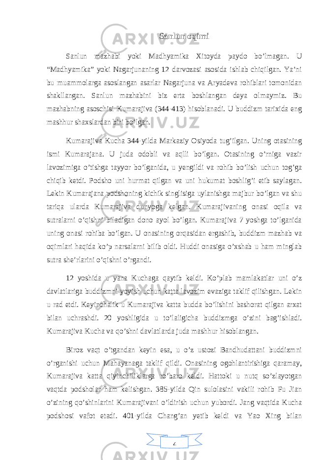 4Sanlun oqimi Sanlun mazhabi yoki Madhyamika Xitoyda paydo bo’lmagan. U “Madhyamika” yoki Nagarjunaning 12 darvozasi asosida ishlab chiqilgan. Ya’ni bu muammolarga asoslangan asarlar Nagarjuna va Aryadeva rohiblari tomonidan shakllangan. Sanlun mazhabini biz erta boshlangan deya olmaymiz. Bu mazhabning asoschisi Kumarajiva (344-413) hisoblanadi. U buddizm tarixida eng mashhur shaxslardan biri bo’lgan. Kumarajiva Kucha 344-yilda Markaziy Osiyoda tug’ilgan. Uning otasining ismi Kumarajana. U juda odobli va aqlli bo’lgan. Otasining o’rniga vazir lavozimiga o’tishga tayyor bo’lganida, u yengildi va rohib bo’lish uchun tog’ga chiqib ketdi. Podsho uni hurmat qilgan va uni hukumat boshlig’i etib saylagan. Lekin Kumarajana podshoning kichik singlisiga uylanishga majbur bo’lgan va shu tariqa ularda Kumarajiva dunyoga kelgan. Kumarajivaning onasi oqila va sutralarni o’qishni biladigan dono ayol bo’lgan. Kumarajiva 7 yoshga to’lganida uning onasi rohiba bo’lgan. U onasining orqasidan ergashib, buddizm mazhab va oqimlari haqida ko’p narsalarni bilib oldi. Huddi onasiga o’xshab u ham minglab sutra she’rlarini o’qishni o’rgandi. 12 yoshida u yana Kuchaga qaytib keldi. Ko’plab mamlakatlar uni o’z davlatlariga buddizmni yoyish uchun katta lavozim evaziga taklif qilishgan. Lekin u rad etdi. Keyinchalik u Kumarajiva katta budda bo’lishini bashorat qilgan arxat bilan uchrashdi. 20 yoshligida u to’laligicha buddizmga o’zini bag’ishladi. Kumarajiva Kucha va qo’shni davlatlarda juda mashhur hisoblangan. Biroz vaqt o’tgandan keyin esa, u o’z ustozi Bandhudattani buddizmni o’rganishi uchun Mahayanaga taklif qildi. Onasining ogohlantirishiga qaramay, Kumarajiva katta qiyinchiliklarga ro’baro keldi. Hattoki u nutq so’zlayotgan vaqtda podsholar ham kelishgan. 385-yilda Qin sulolasini vakili rohib Fu Jian o’zining qo’shinlarini Kumarajivani o’ldirish uchun yubordi. Jang vaqtida Kucha podshosi vafot etadi. 401-yilda Chang’an yetib keldi va Yao Xing bilan 