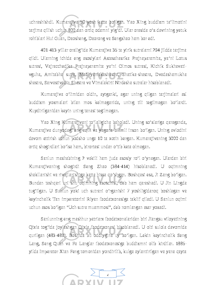 4uchrashishdi. Kumarajiva 50 yosh katta bo’lgan. Yao Xing buddizm ta’limotini tarjima qilish uchun 800 dan ortiq odamni yig’di. Ular orasida o’z davrining yetuk rohiblari Hui Guan, Daosheng, Daorong va Sengzhao ham bor edi. 401-413-yillar oralig’ida Kumarajiva 35 ta yirik sutralarni 294 jildda tarjima qildi. Ularning ichida eng asosiylari Astasahasrika Prajnaparamita, ya’ni Lotus sutrasi, Vajracchedika Prajnaparamita ya’ni Olmos sutrasi, Kichik Sukhavati- vguha, Amitabha sutra, Madhyamakashastra, Shatika-shastra, Dvadashamukha shastra, Sarvastivadin Shastra va Vimalakirti Nirdesha sutralar hisoblanadi. Kumarajiva o’limidan oldin, aytganki, agar uning qilgan tarjimalari asl buddizm yozmalari bilan mos kelmaganida, uning tili tegilmagan bo’lardi. Kuydirilganidan keyin uning tanasi tegilmagan. Yao Xing Kumarajivani to’laligicha baholadi. Uning so’zlariga qaraganda, Kumarajiva dunyodagi eng aqlli va yagona bilimli inson bo’lgan. Uning avlodini davom ettirish uchun podsho unga 10 ta xotin bergan. Kumarajivaning 3000 dan ortiq shogirdlari bo’lsa ham, birortasi undan o’tib keta olmagan. Sanlun mazhabining 2 vakili ham juda asosiy ro’l o’ynagan. Ulardan biri Kumarajivaning shogirdi Seng Zhao (384-414) hisoblanadi. U oqimning shakllanishi va rivojlanishiga katta hissa qo’shgan. Boshqasi esa, Ji Zang bo’lgan. Bundan tashqari uni shu oqimning asoschisi, deb ham qarashadi. U Jin Lingda tug’ilgan. U Sunlun yoki uch sutrani o’rganishi 7 yoshligidanoq boshlagan va keyinchalik Tan imperatorini Riyan ibodatxonasiga taklif qiladi. U Sanlun oqimi uchun asos bo’lgan “Uch sutra muammosi”, deb nomlangan asar yozadi. Sanlunning eng mashhur patriarx ibodatxonalaridan biri Jiangsu viloyatining Qixia tog’ida joylashgan Qixia ibodatxonasi hisoblanadi. U olti sulola davomida qurilgan (483-489). Boshida bu oddiygina uy bo’lgan. Lekin keyinchalik Seng Lang, Seng Quan va Fa Langlar ibodatxonasiga buddizmni olib kirdilar. 1885- yilda Imperator Xian Feng tomonidan yondirilib, kulga aylantirilgan va yana qayta 