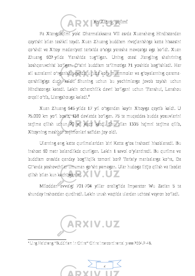 4Fa Xiang oqimi Fa Xiang oqimi yoki Dharmalaksana VII asrda Xuanzhang Hindistondan qaytishi bilan tashkil topdi. Xuan Zhuang buddizm rivojlanishiga katta hissasini qo’shdi va Xitoy madaniyati tarixida o’ziga yarasha mavqeiga ega bo’ldi. Xuan Zhuang 602-yilda Yanshida tug’ilgan. Uning otasi Jiangling shahrining boshqaruvchisi bo’lgan. O’zini buddizm ta’limotiga 21 yoshida bag’ishladi. Har xil sutralarni o’rganish paytida u juda ko’p muammolar va g’oyalarning qarama- qarshiligiga duch keldi. Shuning uchun bu yechimlarga javob topish uchun Hindistonga ketadi. Lekin ocharchilik davri bo’lgani uchun Tianshui, Lanzhou orqali o’tib, Liangzhouga keladi. 4 Xuan Zhuang 645-yilda 17 yil o’tgandan keyin Xitoyga qaytib keldi. U 25.000 km yo’l bosib, 138 davlatda bo’lgan. 75 ta muqaddas budda yozuvlarini tarjima qilish uchun 20 yil vaqti ketdi. Shu bilan 1335 hajmni tarjima qilib, Xitoyning mashhur tarjimonlari safidan joy oldi. Ularning eng katta qurilmalaridan biri Katta g’oz inshoati hisoblanadi. Bu inshoat 60 metr balandlikda qurilgan. Lekin 1 savol o’ylantiradi. Bu qurilma va buddizm orasida qanday bog’liqlik tomoni bor? Tarixiy manbalarga ko’ra, Da Ci’enda yashovchilar umuman go’sht yemagan. Ular hudoga iltijo qilish va ibodat qilish bilan kun kechirganlar. Miloddan avvalgi 701-704 yillar oralig’ida Imperator Wu Zetian 5 ta shunday inshoatdan qurdiradi. Lekin urush vaqtida ulardan uchtasi vayron bo’ladi. 4 Ling Haicheng “Buddhism in China” China intercontinental press 2004.P-48. 