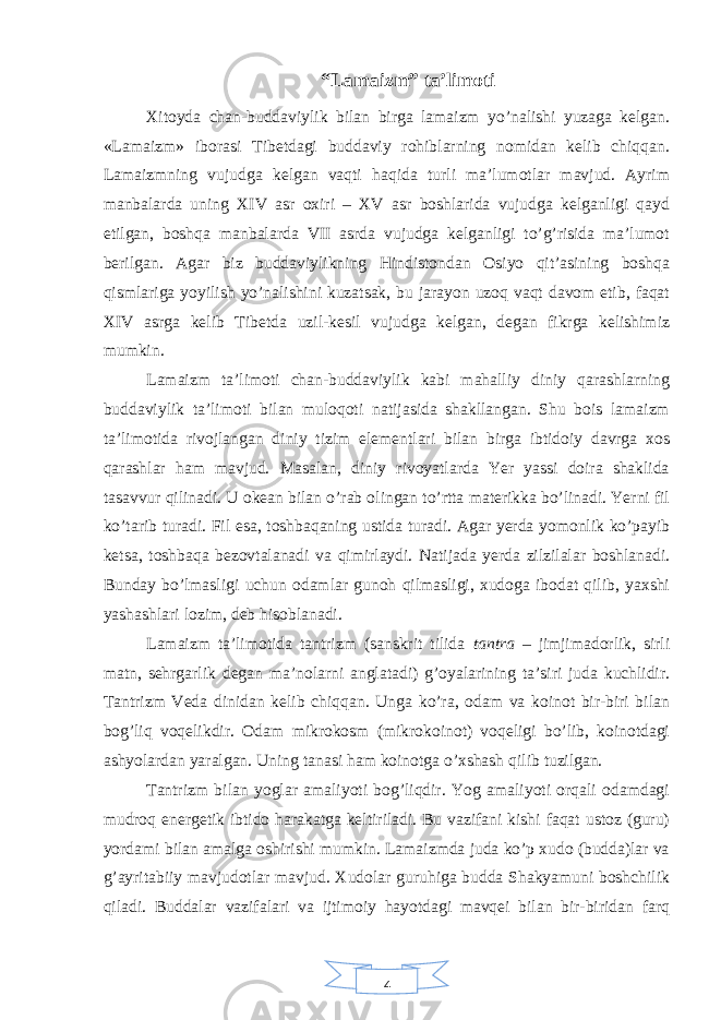 4“Lamaizm” ta’limoti Xitoyda chan-buddaviylik bilan birga lamaizm yo’nalishi yuzaga kelgan. «Lamaizm» iborasi Tibetdagi buddaviy rohiblarning nomidan kelib chiqqan. Lamaizmning vujudga kelgan vaqti haqida turli ma’lumotlar mavjud. Ayrim manbalarda uning XIV asr oxiri – XV asr boshlarida vujudga kelganligi qayd etilgan, boshqa manbalarda VII asrda vujudga kelganligi to’g’risida ma’lumot berilgan. Agar biz buddaviylikning Hindistondan Osiyo qit’asining boshqa qismlariga yoyilish yo’nalishini kuzatsak, bu jarayon uzoq vaqt davom etib, faqat XIV asrga kelib Tibetda uzil-kesil vujudga kelgan, degan fikrga kelishimiz mumkin. Lamaizm ta’limoti chan-buddaviylik kabi mahalliy diniy qarashlarning buddaviylik ta’limoti bilan muloqoti natijasida shakllangan. Shu bois lamaizm ta’limotida rivojlangan diniy tizim elementlari bilan birga ibtidoiy davrga xos qarashlar ham mavjud. Masalan, diniy rivoyatlarda Yer yassi doira shaklida tasavvur qilinadi. U okean bilan o’rab olingan to’rtta materikka bo’linadi. Yerni fil ko’tarib turadi. Fil esa, toshbaqaning ustida turadi. Agar yerda yomonlik ko’payib ketsa, toshbaqa bezovtalanadi va qimirlaydi. Natijada yerda zilzilalar boshlanadi. Bunday bo’lmasligi uchun odamlar gunoh qilmasligi, xudoga ibodat qilib, yaxshi yashashlari lozim, deb hisoblanadi. Lamaizm ta’limotida tantrizm (sanskrit tilida tantra – jimjimadorlik, sirli matn, sehrgarlik degan ma’nolarni anglatadi) g’oyalarining ta’siri juda kuchlidir. Tantrizm Veda dinidan kelib chiqqan. Unga ko’ra, odam va koinot bir-biri bilan bog’liq voqelikdir. Odam mikrokosm (mikrokoinot) voqeligi bo’lib, koinotdagi ashyolardan yaralgan. Uning tanasi ham koinotga o’xshash qilib tuzilgan. Tantrizm bilan yoglar amaliyoti bog’liqdir. Yog amaliyoti orqali odamdagi mudroq energetik ibtido harakatga keltiriladi. Bu vazifani kishi faqat ustoz (guru) yordami bilan amalga oshirishi mumkin. Lamaizmda juda ko’p xudo (budda)lar va g’ayritabiiy mavjudotlar mavjud. Xudolar guruhiga budda Shakyamuni boshchilik qiladi. Buddalar vazifalari va ijtimoiy hayotdagi mavqei bilan bir-biridan farq 