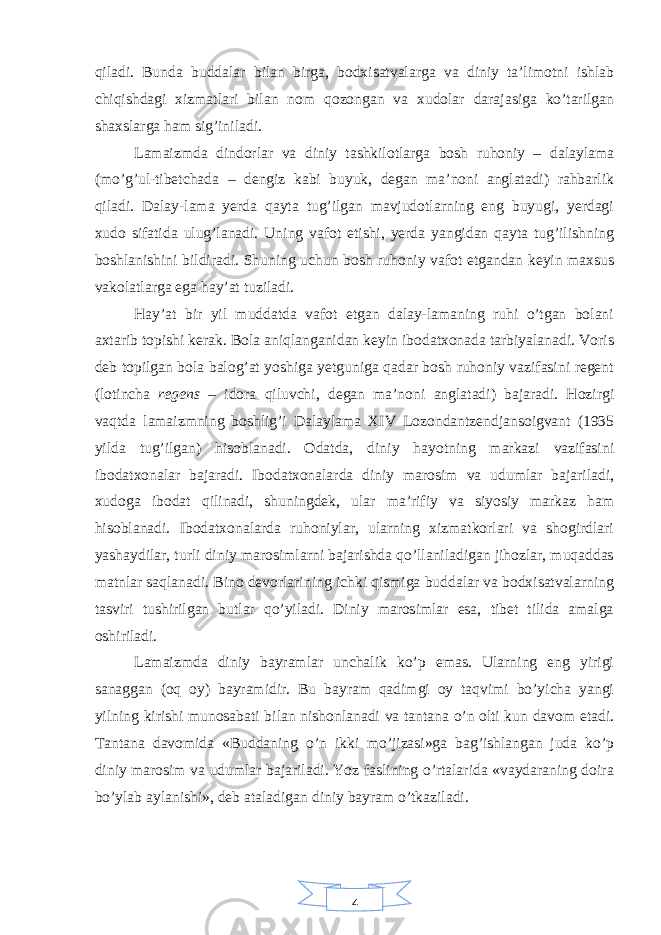 4qiladi. Bunda buddalar bilan birga, bodxisatvalarga va diniy ta’limotni ishlab chiqishdagi xizmatlari bilan nom qozongan va xudolar darajasiga ko’tarilgan shaxslarga ham sig’iniladi. Lamaizmda dindorlar va diniy tashkilotlarga bosh ruhoniy – dalaylama (mo’g’ul-tibetchada – dengiz kabi buyuk, degan ma’noni anglatadi) rahbarlik qiladi. Dalay-lama yerda qayta tug’ilgan mavjudotlarning eng buyugi, yerdagi xudo sifatida ulug’lanadi. Uning vafot etishi, yerda yangidan qayta tug’ilishning boshlanishini bildiradi. Shuning uchun bosh ruhoniy vafot etgandan keyin maxsus vakolatlarga ega hay’at tuziladi. Hay’at bir yil muddatda vafot etgan dalay-lamaning ruhi o’tgan bolani axtarib topishi kerak. Bola aniqlanganidan keyin ibodatxonada tarbiyalanadi. Voris deb topilgan bola balog’at yoshiga yetguniga qadar bosh ruhoniy vazifasini regent (lotincha regens – idora qiluvchi, degan ma’noni anglatadi) bajaradi. Hozirgi vaqtda lamaizmning boshlig’i Dalaylama XIV Lozondantzendjansoigvant (1935 yilda tug’ilgan) hisoblanadi. Odatda, diniy hayotning markazi vazifasini ibodatxonalar bajaradi. Ibodatxonalarda diniy marosim va udumlar bajariladi, xudoga ibodat qilinadi, shuningdek, ular ma’rifiy va siyosiy markaz ham hisoblanadi. Ibodatxonalarda ruhoniylar, ularning xizmatkorlari va shogirdlari yashaydilar, turli diniy marosimlarni bajarishda qo’llaniladigan jihozlar, muqaddas matnlar saqlanadi. Bino devorlarining ichki qismiga buddalar va bodxisatvalarning tasviri tushirilgan butlar qo’yiladi. Diniy marosimlar esa, tibet tilida amalga oshiriladi. Lamaizmda diniy bayramlar unchalik ko’p emas. Ularning eng yirigi sanaggan (oq oy) bayramidir. Bu bayram qadimgi oy taqvimi bo’yicha yangi yilning kirishi munosabati bilan nishonlanadi va tantana o’n olti kun davom etadi. Tantana davomida «Buddaning o’n ikki mo’jizasi»ga bag’ishlangan juda ko’p diniy marosim va udumlar bajariladi. Yoz faslining o’rtalarida «vaydaraning doira bo’ylab aylanishi», deb ataladigan diniy bayram o’tkaziladi. 