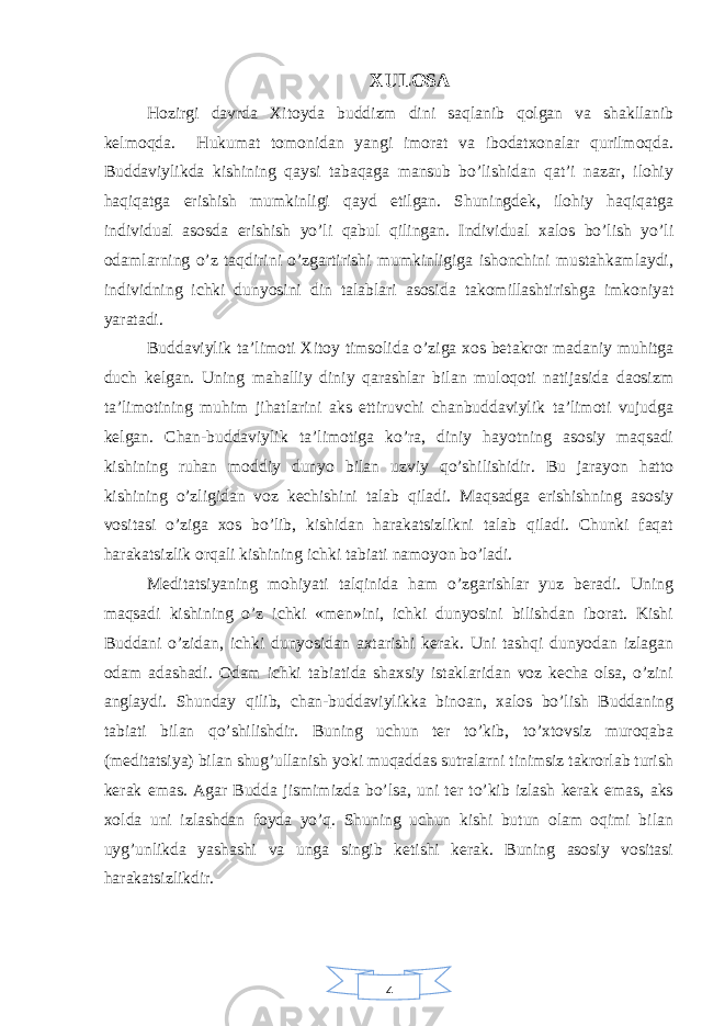 4XULOSA Hozirgi davrda Xitoyda buddizm dini saqlanib qolgan va shakllanib kelmoqda. Hukumat tomonidan yangi imorat va ibodatxonalar qurilmoqda. Buddaviylikda kishining qaysi tabaqaga mansub bo’lishidan qat’i nazar, ilohiy haqiqatga erishish mumkinligi qayd etilgan. Shuningdek, ilohiy haqiqatga individual asosda erishish yo’li qabul qilingan. Individual xalos bo’lish yo’li odamlarning o’z taqdirini o’zgartirishi mumkinligiga ishonchini mustahkamlaydi, individning ichki dunyosini din talablari asosida takomillashtirishga imkoniyat yaratadi. Buddaviylik ta’limoti Xitoy timsolida o’ziga xos betakror madaniy muhitga duch kelgan. Uning mahalliy diniy qarashlar bilan muloqoti natijasida daosizm ta’limotining muhim jihatlarini aks ettiruvchi chanbuddaviylik ta’limoti vujudga kelgan. Chan-buddaviylik ta’limotiga ko’ra, diniy hayotning asosiy maqsadi kishining ruhan moddiy dunyo bilan uzviy qo’shilishidir. Bu jarayon hatto kishining o’zligidan voz kechishini talab qiladi. Maqsadga erishishning asosiy vositasi o’ziga xos bo’lib, kishidan harakatsizlikni talab qiladi. Chunki faqat harakatsizlik orqali kishining ichki tabiati namoyon bo’ladi. Meditatsiyaning mohiyati talqinida ham o’zgarishlar yuz beradi. Uning maqsadi kishining o’z ichki «men»ini, ichki dunyosini bilishdan iborat. Kishi Buddani o’zidan, ichki dunyosidan axtarishi kerak. Uni tashqi dunyodan izlagan odam adashadi. Odam ichki tabiatida shaxsiy istaklaridan voz kecha olsa, o’zini anglaydi. Shunday qilib, chan-buddaviylikka binoan, xalos bo’lish Buddaning tabiati bilan qo’shilishdir. Buning uchun ter to’kib, to’xtovsiz muroqaba (meditatsiya) bilan shug’ullanish yoki muqaddas sutralarni tinimsiz takrorlab turish kerak emas. Agar Budda jismimizda bo’lsa, uni ter to’kib izlash kerak emas, aks xolda uni izlashdan foyda yo’q. Shuning uchun kishi butun olam oqimi bilan uyg’unlikda yashashi va unga singib ketishi kerak. Buning asosiy vositasi harakatsizlikdir. 