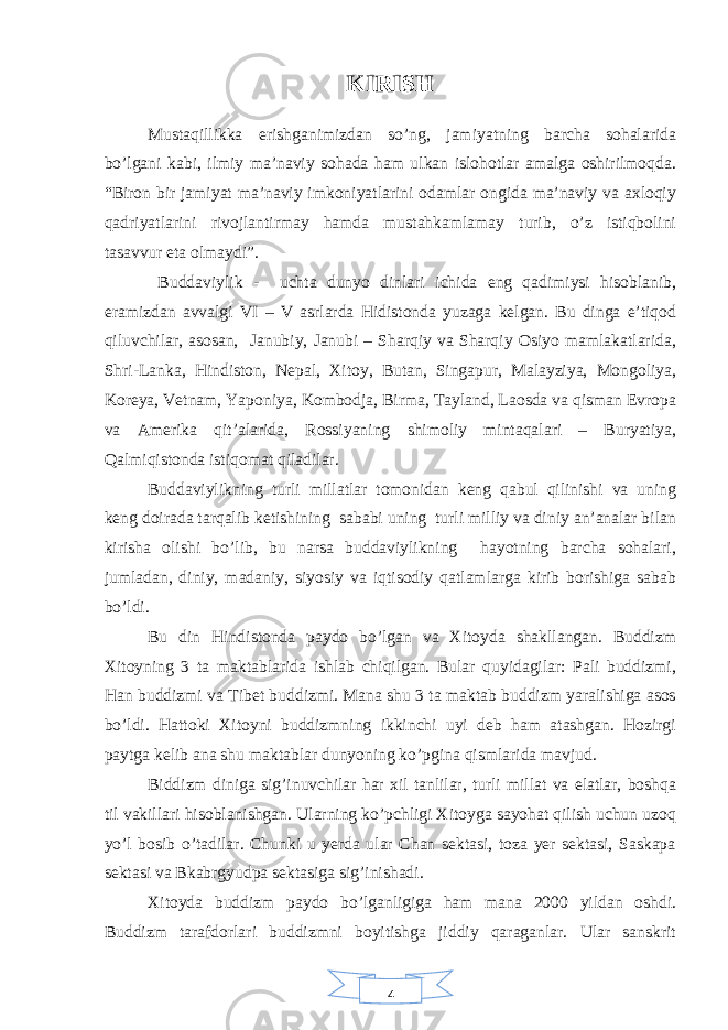 4KIRISH Mustaqillikka erishganimizdan so’ng, jamiyatning barcha sohalarida bo’lgani kabi, ilmiy ma’naviy sohada ham ulkan islohotlar amalga oshirilmoqda. “Biron bir jamiyat ma’naviy imkoniyatlarini odamlar ongida ma’naviy va axloqiy qadriyatlarini rivojlantirmay hamda mustahkamlamay turib, o’z istiqbolini tasavvur eta olmaydi”. Buddaviylik - uchta dunyo dinlari ichida eng qadimiysi hisoblanib, eramizdan avvalgi VI – V asrlarda Hidistonda yuzaga kelgan. Bu dinga e’tiqod qiluvchilar, asosan, Janubiy, Janubi – Sharqiy va Sharqiy Osiyo mamlakatlarida, Shri-Lanka, Hindiston, Nepal, Xitoy, Butan, Singapur, Malayziya, Mongoliya, Koreya, Vetnam, Yaponiya, Kombodja, Birma, Tayland, Laosda va qisman Evropa va Amerika qit’alarida, Rossiyaning shimoliy mintaqalari – Buryatiya, Qalmiqistonda istiqomat qiladilar. Buddaviylikning turli millatlar tomonidan keng qabul qilinishi va uning keng doirada tarqalib ketishining sababi uning turli milliy va diniy an’analar bilan kirisha olishi bo’lib, bu narsa buddaviylikning hayotning barcha sohalari, jumladan, diniy, madaniy, siyosiy va iqtisodiy qatlamlarga kirib borishiga sabab bo’ldi. B u din Hindistonda paydo bo’lgan va Xitoyda shakllangan. Buddizm Xitoyning 3 ta maktablarida ishlab chiqilgan. Bular quyidagilar: Pali buddizmi, Han buddizmi va Tibet buddizmi. Mana shu 3 ta maktab buddizm yaralishiga asos bo’ldi. Hattoki Xitoyni buddizmning ikkinchi uyi deb ham atashgan. Hozirgi paytga kelib ana shu maktablar dunyoning ko’pgina qismlarida mavjud. Biddizm diniga sig’inuvchilar har xil tanlilar, turli millat va elatlar, boshqa til vakillari hisoblanishgan. Ularning ko’pchligi Xitoyga sayohat qilish uchun uzoq yo’l bosib o’tadilar. Chunki u yerda ular Chan sektasi, toza yer sektasi, Saskapa sektasi va Bkabrgyudpa sektasiga sig’inishadi. Xitoyda buddizm paydo bo’lganligiga ham mana 2000 yildan oshdi. Buddizm tarafdorlari buddizmni boyitishga jiddiy qaraganlar. Ular sanskrit 