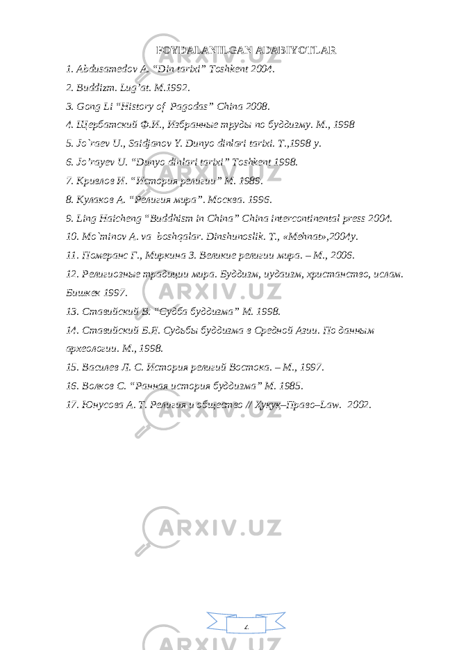 4FOYDALANILGAN ADABIYOTLAR 1. Abdusamedov A. “Din tarixi” Toshkent 2004. 2. Buddizm. Lug’at. M.1992. 3. Gong Li “History of Pagodas” China 2008. 4. Щербатский Ф.И., Избранные труды по буддизму. М., 1998 5. Jo`raеv U., Saidjanov Y. Dunyo dinlari tarixi. T.,1998 y. 6. Jo’rayev U. “Dunyo dinlari tarixi” Toshkent 1998. 7. K ривлов И. “История религии” M . 1989. 8. Кулаков A . “Религия мира”. Москва. 1996. 9. Ling Haicheng “Buddhism in China” China intercontinental press 2004. 10. Mo`minov A. va boshqalar. Dinshunoslik. T., «Mеhnat»,2004y. 11. Померанс Г., Миркина З. Великие религии мира. – М., 2006. 12. Религиозные традиции мира. Буддизм, иудаизм, христанство, ислам. Бишкек 1997. 13. Ставийский В. “Судба буддизма” М. 1998. 14. Ставийский Б.Я. Судьбы буддизма в Средной Азии. По данным археологии. М., 1998. 15. Василев Л. С. История религий Востока. – М., 1997. 16. Волков С. “Ранная история буддизма” М. 1985. 17. Юнусова А. Т . Религия и общество // Ҳуқуқ–Право– Law . 2002. 