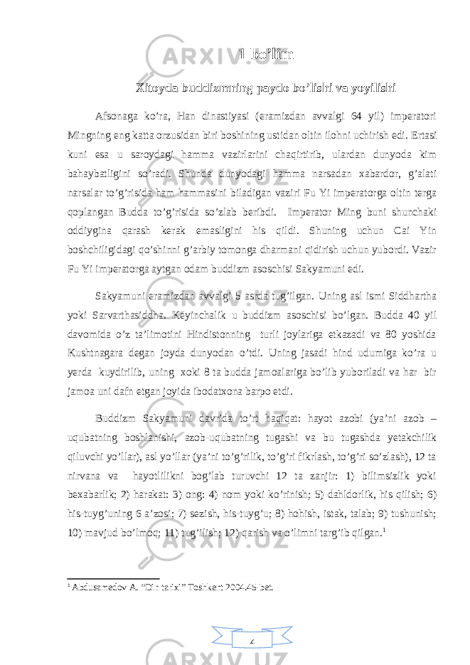 41 bo’lim Xitoyda buddizmning paydo bo’lishi va yoyilishi Afsonaga ko’ra, Han dinastiyasi (eramizdan avvalgi 64 yil) imperatori Mingning eng katta orzusidan biri boshining ustidan oltin ilohni uchirish edi. Ertasi kuni esa u saroydagi hamma vazirlarini chaqirtirib, ulardan dunyoda kim bahaybatligini so’radi. Shunda dunyodagi hamma narsadan xabardor, g’alati narsalar to’g’risida ham hammasini biladigan vaziri Fu Yi imperatorga oltin terga qoplangan Budda to’g’risida so’zlab beribdi. Imperator Ming buni shunchaki oddiygina qarash kerak emasligini his qildi. Shuning uchun Cai Yin boshchiligidagi qo’shinni g’arbiy tomonga dharmani qidirish uchun yubordi. Vazir Fu Yi imperatorga aytgan odam buddizm asoschisi Sakyamuni edi. Sakyamuni eramizdan avvalgi 5 asrda tug’ilgan. Uning asl ismi Siddhartha yoki Sarvarthasiddha. Keyinchalik u buddizm asoschisi bo’lgan. Budda 40 yil davomida o’z ta’limotini Hindistonning turli joylariga etkazadi va 80 yoshida Kushtnagara degan joyda dunyodan o’tdi. Uning jasadi hind udumiga ko’ra u yerda kuydirilib, uning xoki 8 ta budda jamoalariga bo’lib yuboriladi va har bir jamoa uni dafn etgan joyida ibodatxona barpo etdi. Buddizm Sakyamuni davrida to’rt haqiqat: hayot azobi (ya’ni azob – uqubatning boshlanishi, azob-uqubatning tugashi va bu tugashda yetakchilik qiluvchi yo’llar), asl yo’llar (ya’ni to’g’rilik, to’g’ri fikrlash, to’g’ri so’zlash), 12 ta nirvana va hayotlilikni bog’lab turuvchi 12 ta zanjir: 1) bilimsizlik yoki bexabarlik; 2) harakat: 3) ong: 4) nom yoki ko’rinish; 5) dahldorlik, his qilish; 6) his-tuyg’uning 6 a’zosi; 7) sezish, his-tuyg’u; 8) hohish, istak, talab; 9) tushunish; 10) mavjud bo’lmoq; 11) tug’ilish; 12) qarish va o’limni targ’ib qilgan. 1 1 Abdusamedov A. “Din tarixi” Toshkent 2004.45-bet. 