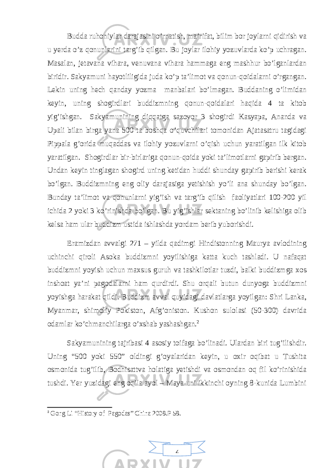 4Budda ruhoniylar darajasini o’rnatish, ma’rifat, bilim bor joylarni qidirish va u yerda o’z qonunlarini targ’ib qilgan. Bu joylar ilohiy yozuvlarda ko’p uchragan. Masalan, jetavana vihara, venuvana vihara hammaga eng mashhur bo’lganlardan biridir. Sakyamuni hayotliligida juda ko’p ta’limot va qonun-qoidalarni o’rgangan. Lekin uning hech qanday yozma manbalari bo’lmagan. Buddaning o’limidan keyin, uning shogirdlari buddizmning qonun-qoidalari haqida 4 ta kitob yig’ishgan. Sakyamunining diqqatga sazovor 3 shogirdi Kasyapa, Ananda va Upali bilan birga yana 500 ta boshqa o’quvchilari tomonidan Ajatasatru tagidagi Pippala g’orida muqaddas va ilohiy yozuvlarni o’qish uchun yaratilgan ilk kitob yaratilgan. Shogirdlar bir-birlariga qonun-qoida yoki ta’limotlarni gapirib bergan. Undan keyin tinglagan shogird uning ketidan huddi shunday gapirib berishi kerak bo’lgan. Buddizmning eng oliy darajasiga yetishish yo’li ana shunday bo’lgan. Bunday ta’limot va qonunlarni yig’ish va targ’ib qilish faoliyatlari 100-200 yil ichida 2 yoki 3 ko’rinishda bo’lgan. Bu yig’ishlar sektaning bo’linib kelishiga olib kelsa ham ular buddizm ustida ishlashda yordam berib yuborishdi. Eramizdan avvalgi 271 – yilda qadimgi Hindistonning Maurya avlodining uchinchi qiroli Asoka buddizmni yoyilishiga katta kuch tashladi. U nafaqat buddizmni yoyish uchun maxsus guruh va tashkilotlar tuzdi, balki buddizmga xos inshoat ya’ni pagodalarni ham qurdirdi. Shu orqali butun dunyoga buddizmni yoyishga harakat qildi. Buddizm avval quyidagi davlatlarga yoyilgan: Shri Lanka, Myanmar, shimoliy Pokiston, Afg’oniston. Kushon sulolasi (50-300) davrida odamlar ko’chmanchilarga o’xshab yashashgan. 2 Sakyamunining tajribasi 4 asosiy toifaga bo’linadi. Ulardan biri tug’ilishdir. Uning “500 yoki 550” oldingi g’oyalaridan keyin, u oxir oqibat u Tushita osmonida tug’ilib, Bodhisattva holatiga yetishdi va osmondan oq fil ko’rinishida tushdi. Yer yuzidagi eng oqila ayol – Maya uni ikkinchi oyning 8-kunida Lumbini 2 Gong Li “History of Pagodas” China 2008.P 58. 