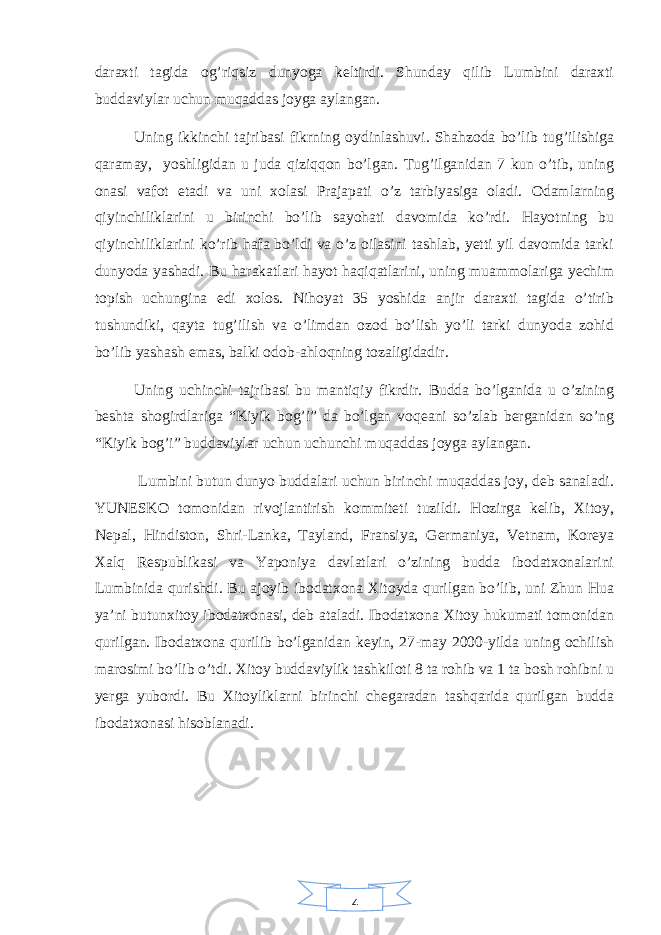 4daraxti tagida og’riqsiz dunyoga keltirdi. Shunday qilib Lumbini daraxti buddaviylar uchun muqaddas joyga aylangan. Uning ikkinchi tajribasi fikrning oydinlashuvi. Shahzoda bo’lib tug’ilishiga qaramay, yoshligidan u juda qiziqqon bo’lgan. Tug’ilganidan 7 kun o’tib, uning onasi vafot etadi va uni xolasi Prajapati o’z tarbiyasiga oladi. Odamlarning qiyinchiliklarini u birinchi bo’lib sayohati davomida ko’rdi. Hayotning bu qiyinchiliklarini ko’rib hafa bo’ldi va o’z oilasini tashlab, yetti yil davomida tarki dunyoda yashadi. Bu harakatlari hayot haqiqatlarini, uning muammolariga yechim topish uchungina edi xolos. Nihoyat 35 yoshida anjir daraxti tagida o’tirib tushundiki, qayta tug’ilish va o’limdan ozod bo’lish yo’li tarki dunyoda zohid bo’lib yashash emas, balki odob-ahloqning tozaligidadir. Uning uchinchi tajribasi bu mantiqiy fikrdir. Budda bo’lganida u o’zining beshta shogirdlariga “Kiyik bog’i” da bo’lgan voqeani so’zlab berganidan so’ng “Kiyik bog’i” buddaviylar uchun uchunchi muqaddas joyga aylangan. Lumbini butun dunyo buddalari uchun birinchi muqaddas joy, deb sanaladi. YUNESKO tomonidan rivojlantirish kommiteti tuzildi. Hozirga kelib, Xitoy, Nepal, Hindiston, Shri-Lanka, Tayland, Fransiya, Germaniya, Vetnam, Koreya Xalq Respublikasi va Yaponiya davlatlari o’zining budda ibodatxonalarini Lumbinida qurishdi. Bu ajoyib ibodatxona Xitoyda qurilgan bo’lib, uni Zhun Hua ya’ni butunxitoy ibodatxonasi, deb ataladi. Ibodatxona Xitoy hukumati tomonidan qurilgan. Ibodatxona qurilib bo’lganidan keyin, 27-may 2000-yilda uning ochilish marosimi bo’lib o’tdi. Xitoy buddaviylik tashkiloti 8 ta rohib va 1 ta bosh rohibni u yerga yubordi. Bu Xitoyliklarni birinchi chegaradan tashqarida qurilgan budda ibodatxonasi hisoblanadi. 