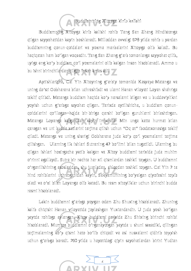 4Buddizmning Xitoyga kirib kelishi Buddizmning Xitoyga kirib kelishi rohib Tang San Zhang Hindistonga qilgan sayyohatidan keyin boshlanadi. Milloddan avvalgi 628-yilda rohib u yerdan buddizmning qonun-qoidalari va yozma manbalarini Xitoyga olib keladi. Bu haqiqatan ham bo’lgan voqeadir. Tang San Zhang g’arb tomonlarga sayyohat qilib, uyiga eng ko’p buddizm qo’l yozmalarini olib kelgan inson hisoblanadi. Ammo u bu ishni birinchilardan qilgan inson emas edi. Aytishlaricha, Cai Yin Xitoyning g’arbiy tomonida Kasyapa-Matanga va uning do’sti Gobharana bilan uchrashibdi va ularni Henan viloyati Loyan shahriga taklif qilibdi. Matanga buddizm haqida ko’p narsalarni bilgan va u buddaviylikni yoyish uchun g’arbga sayohat qilgan. Tarixda aytilishicha, u buddizm qonun- qoidalarini qo’llagan holda bir-biriga qarshi bo’lgan guruhlarni birlashtirgan. Matanga Loyanga kelganidan keyin imperator Min unga katta hurmat bilan qaragan va uni budda xatlarini tarjima qilish uchun “Oq ot” ibodatxonasiga taklif qiladi. Matanga va uning sherigi Gobharana juda ko’p qo’l yozmalarni tarjima qilishgan. Ularning ilk ishlari Sutraning 42 bo’limi bilan tugatildi. Ularning bu qilgan ishlari hozirgacha yetib kelgan va Xitoy buddizmi tarixida juda muhim o’rinni egallaydi. Sutra bir nechta har xil qismlardan tashkil topgan. U buddizmni o’rganilishining asoslaridan, shu jumladan, ahloqdan tashkil topgan. Cai Yin 2 ta hind rohiblarini uchratganidan keyin, Sakyamunining bo’yalgan qiyofasini topib oladi va o’zi bilan Loyanga olib ketadi. Bu rasm xitoyliklar uchun birinchi budda rasmi hisoblanadi. Lekin buddizmni g’arbga yoygan odam Zhu Shuxing hisoblanadi. Zhuning kelib chiqishi Henan viloyatida joylashgan Yuxiandandir. U juda yosh bo’lgan paytda rohibga aylangan. Xitoy buddizmi tarixida Zhu Shixing birinchi rohibi hisoblanadi. Mumtoz buddizmni o’rganayotgan paytda u shuni sezadiki, qilingan tarjimalarning ko’p qismi hato bo’lib chiqadi va asl nusxalarni qidirib toppish uchun g’arbga boradi. 260-yilda u hayotidagi qiyin sayohatlardan birini Yudian 