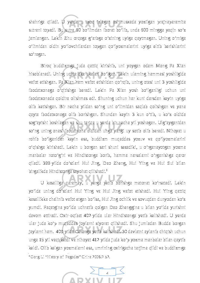 4shahriga qiladi. U yerda u uzoq izlagan asl nusxada yozilgan prajnaparamita sutrani topadi. Bu sutra 60 bo’limdan iborat bo’lib, unda 600 mingga yaqin so’z jamlangan. Lekin Zhu orqaga g’arbga o’zining uyiga qaytmagan. Uning o’rniga o’limidan oldin yo’lovchilardan topgan qo’lyozmalarini uyiga eltib berishlarini so’ragan. Biroq buddizmga juda qattiq kirishib, uni yoygan odam Mong Fa Xian hisoblanadi. Uning uchta aka-ukalari bo’lgan. Lekin ularning hammasi yoshligida vafot etishgan. Fa Xian ham vafot etishidan qo’rqib, uning otasi uni 3 yoshligida ibodatxonaga o’qitishga beradi. Lekin Fa Xian yosh bo’lganligi uchun uni ibodatxonada qoldira olishmas edi. Shuning uchun har kuni darsdan keyin uyiga olib ketishgan. Bir necha yildan so’ng uni o’limidan saqlab qolishgan va yana qayta ibodatxonaga olib borishgan. Shundan keyin 3 kun o’tib, u ko’z oldida sog’ayishi boshlagan va shu tariqa u yerda bir necha yil yashagan. Ulg’ayganidan so’ng uning onasi ibodatxona oldidan unga yangi uy sotib olib beradi. Nihoyat u rohib bo’lganidan keyin esa, buddizm muqaddas yozuv va qo’lyozmalarini o’qishga kirishadi. Lekin u borgan sari shuni sezadiki, u o’rganayotgan yozma manbalar noto’g’ri va Hindistonga borib, hamma narsalarni o’rganishga qaror qiladi. 399-yilda do’stlari Hui Jing, Dao Zheng, Hui Ying va Hui Sui bilan birgalikda Hindistonga sayohat qilishadi. 3 U kasalliga qaramay, u yerga yetib borishga matonat ko’rsatadi. Lekin yo’lda uning do’stlari Hui Ying va Hui Jing vafot etishadi. Hui Ying qattiq kasallikka chalinib vafot etgan bo’lsa, Hui Jing ochlik va sovuqdan dunyodan ko’z yumdi. Faqatgina yo’lda uchratib qolgan Dao Zhenggina u bilan yo’lda yurishni davom ettiradi. Oxir-oqibat 402-yilda ular Hindistonga yetib kelishadi. U yerda ular juda ko’p muqaddas joylarni ziyorat qilishadi. Shu jumladan Budda borgan joylarni ham. 409-yilda Celonga yetib kelishadi. 30 davlatni aylanib chiqish uchun unga 15 yil vaqt ketdi va nihoyat 412-yilda juda ko’p yozma manbalar bilan qaytib keldi. Olib kelgan yozmalarni esa, umrining oxirigacha tarjima qildi va buddizmga 3 Gong Li “History of Pagodas” China 2008.P-52. 