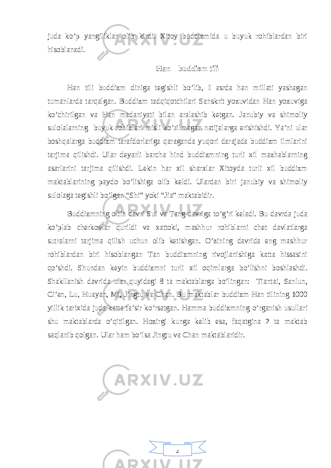 4juda ko’p yangiliklar olib kirdi. Xitoy buddizmida u buyuk rohiblardan biri hisoblanadi. Han – buddizm tili Han tili buddizm diniga tegishli bo’lib, I asrda han millati yashagan tumanlarda tarqalgan. Buddizm tadqiqotchilari Sanskrit yozuvidan Han yozuviga ko’chirilgan va Han madaniyati bilan aralashib ketgan. Janubiy va shimoliy sulolalarning buyuk rohiblari misli ko’rilmagan natijalarga erishishdi. Ya’ni ular boshqalarga buddizm tarafdorlariga qaraganda yuqori darajada buddizm ilmlarini tarjima qilishdi. Ular deyarli barcha hind buddizmning turli xil mazhablarning asarlarini tarjima qilishdi. Lekin har xil sharxlar Xitoyda turli xil buddizm maktablarining paydo bo’lishiga olib keldi. Ulardan biri janubiy va shimoliy sulolaga tegishli bo’lgan “Shi” yoki “Jia” maktabidir. Buddizmning oltin davri Sui va Tang davriga to’g’ri keladi. Bu davrda juda ko’plab cherkovlar qurildi va xattoki, mashhur rohiblarni chet davlatlarga sutralarni tarjima qilish uchun olib ketishgan. O’zining davrida eng mashhur rohiblardan biri hisoblangan Tan buddizmning rivojlanishiga katta hissasini qo’shdi. Shundan keyin buddizmni turli xil oqimlarga bo’lishni boshlashdi. Shakllanish davrida ular quyidagi 8 ta maktablarga bo’lingan: Tiantai, Sanlun, Ci’en, Lu, Huayan, Mi, Jingtu va Chan. Bu maktablar buddizm Han tilining 1000 yillik tarixida juda katta ta’sir ko’rsatgan. Hamma buddizmning o’rganish usullari shu maktablarda o’qitilgan. Hozirgi kunga kelib esa, faqatgina 2 ta maktab saqlanib qolgan. Ular ham bo’lsa Jingtu va Chan maktablaridir. 