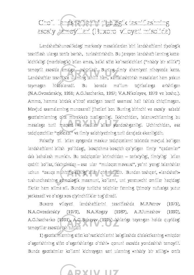 Cho`l landshaftlarini tipologik tasniflashning asosiy tamoyillari ( B uxoro viloyati misolida) Landshaftshunoslikdagi markaziy masalalardan biri landshaftlarni tipologik tasniflash ularga tartib berish, turlashtirishdir. Bu jarayon landshaft-larning katta- kichikligi (morfologik) bilan emas, balki sifat ko`rsatkichlari (“nisbiy bir xillik”) tamoyili asosida amalga oshiriladi. Buning ilmiy ahamiyati nihoyatda katta. Landshaftlar tasnifisiz ularning tahlili ham, xaritalashtirish masalalari ham yakun topmagan hisoblanadi. Bu borada ma`lum tajribalarga erishilgan (N.A.Gvozdetskiy, 1961; A.G.Isachenko, 1967; V.A.Nikolayev, 1979 va boshq.). Ammo, hamma birdek e`tirof etadigan tasnif sxemasi hali ishlab chiqilmagan. Mavjud sxemalarning munozarali jihatlari bor. Buning birinchi va asosiy sababi geotizimlarning o`ta murakkab tuzilganligi. Ikkinchidan, izlanuvchilarning bu masalaga turli maqsad va usullar bilan yondoshganligi. Uchinchidan, esa tadqiqotchilar “maktabi” va ilmiy salohiyatining turli darajada ekanligidir. Falsafiy til bilan aytganda mazkur tadqiqotlarni tabiatda mavjud bo`lgan landshaftlarni bilish yo`lidagi, bosqichma-bosqich qo`yilgan ilmiy “qadamlar” deb baholash mumkin. Bu tadqiqotlar birinchidan – tarixiyligi, ilmiyligi bilan qadrli bo`lsa, ikkinchidan – esa ular “muloqot mavzusi”, ya`ni yangi izlanishlar uchun “ozuqa muhiti” ekanligi bilan qimmatlidir. Bundan tashqari, «landshaft» tushunchasining etimologik mazmuni, ko`lami, uni yaratuvchi omillar haqidagi fikrlar ham xilma-xil. Bunday turlicha talqinlar fanning ijtimoiy nufuziga putur yetkazadi va o`ziga xos qiyinchiliklar tug`diradi. Buxoro viloyati landshaftlarini tasniflashda M.P.Petrov (1973), N.A.Gvozdetskiy (1979), N.A.Kogay (1982), A.P.Jumashov (1990), A.G.Isachenko (1991), A.G.Babayev (1995) ishlariga tayangan holda quyidagi tamoyillar asosida ish tutildi: 1) geotizimlarning sifat ko`rsatkichlarini belgilashda dialektikaning «miqdor o`zgarishining sifat o`zgarishlariga o`tishi» qonuni asosida yondashish tamoyili. Bunda geotizimlar ko`lami kichraygan sari ularning «nisbiy bir xilligi» ortib 