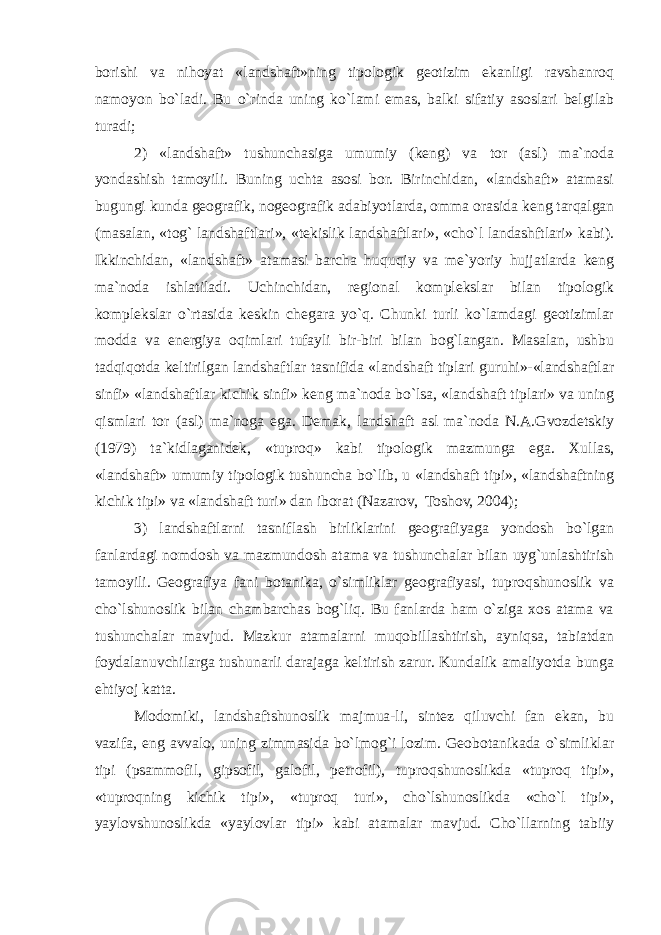 borishi va nihoyat «landshaft»ning tipologik geotizim ekanligi ravshanroq namoyon bo`ladi. Bu o`rinda uning ko`lami emas, balki sifatiy asoslari belgilab turadi; 2) «landshaft» tushunchasiga umumiy (keng) va tor (asl) ma`noda yondashish tamoyili. Buning uchta asosi bor. Birinchidan, «landshaft» atamasi bugungi kunda geografik, nogeografik adabiyotlarda, omma orasida keng tarqalgan (masalan, «tog` landshaftlari», «tekislik landshaftlari», «cho`l landashftlari» kabi). Ikkinchidan, «landshaft» atamasi barcha huquqiy va me`yoriy hujjatlarda keng ma`noda ishlatiladi. Uchinchidan, regional komplekslar bilan tipologik komplekslar o`rtasida keskin chegara yo`q. Chunki turli ko`lamdagi geotizimlar modda va energiya oqimlari tufayli bir-biri bilan bog`langan. Masalan, ushbu tadqiqotda keltirilgan landshaftlar tasnifida «landshaft tiplari guruhi»-«landshaftlar sinfi» «landshaftlar kichik sinfi» keng ma`noda bo`lsa, «landshaft tiplari» va uning qismlari tor (asl) ma`noga ega. Demak, landshaft asl ma`noda N.A.Gvozdetskiy (1979) ta`kidlaganidek, «tuproq» kabi tipologik mazmunga ega. Xullas, «landshaft» umumiy tipologik tushuncha bo`lib, u «landshaft tipi», «landshaftning kichik tipi» va «landshaft turi» dan iborat (Nazarov, Toshov, 2004); 3) landshaftlarni tasniflash birliklarini geografiyaga yondosh bo`lgan fanlardagi nomdosh va mazmundosh atama va tushunchalar bilan uyg`unlashtirish tamoyili. Geografiya fani botanika, o`simliklar geografiyasi, tuproqshunoslik va cho`lshunoslik bilan chambarchas bog`liq. Bu fanlarda ham o`ziga xos atama va tushunchalar mavjud. Mazkur atamalarni muqobillashtirish, ayniqsa, tabiatdan foydalanuvchilarga tushunarli darajaga keltirish zarur. Kundalik amaliyotda bunga ehtiyoj katta. Modomiki, landshaftshunoslik majmua-li, sintez qiluvchi fan ekan, bu vazifa, eng avvalo, uning zimmasida bo`lmog`i lozim. Geobotanikada o`simliklar tipi (psammofil, gipsofil, galofil, petrofil), tuproqshunoslikda «tuproq tipi», «tuproqning kichik tipi», «tuproq turi», cho`lshunoslikda «cho`l tipi», yaylovshunoslikda «yaylovlar tipi» kabi atamalar mavjud. Cho`llarning tabiiy 