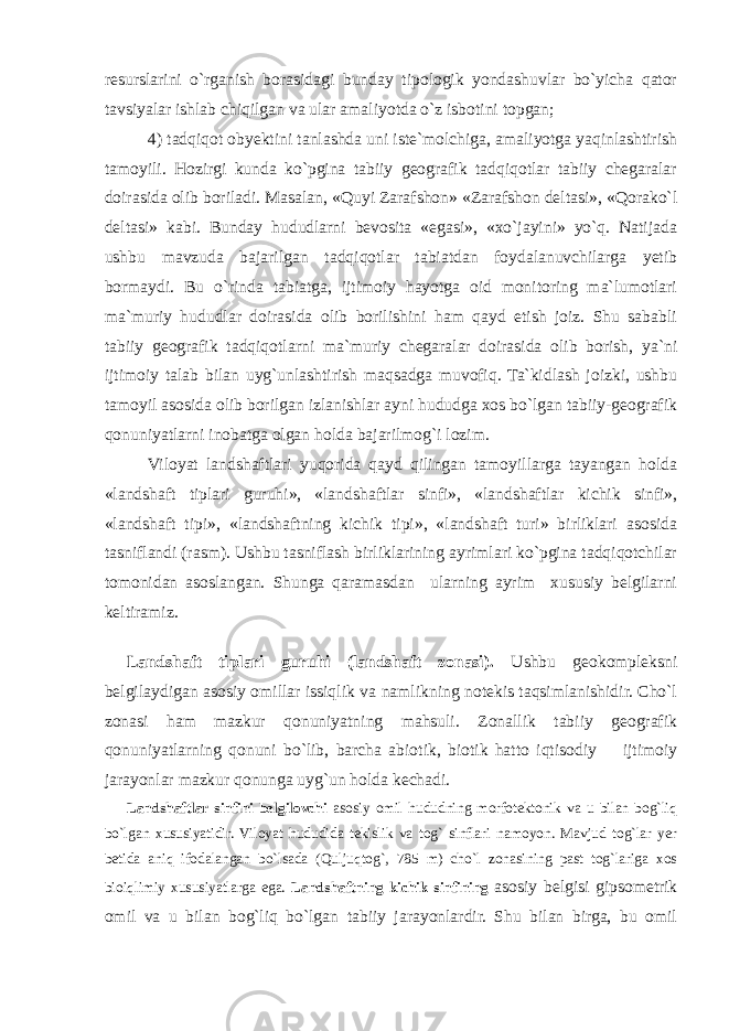 resurslarini o`rganish borasidagi bunday tipologik yondashuvlar bo`yicha qator tavsiyalar ishlab chiqilgan va ular amaliyotda o`z isbotini topgan; 4) tadqiqot obyektini tanlashda uni iste`molchiga, amaliyotga yaqinlashtirish tamoyili. Hozirgi kunda ko`pgina tabiiy geografik tadqiqotlar tabiiy chegaralar doirasida olib boriladi. Masalan, «Quyi Zarafshon» «Zarafshon deltasi», «Qorako`l deltasi» kabi. Bunday hududlarni bevosita «egasi», «xo`jayini» yo`q. Natijada ushbu mavzuda bajarilgan tadqiqotlar tabiatdan foydalanuvchilarga yetib bormaydi. Bu o`rinda tabiatga, ijtimoiy hayotga oid monitoring ma`lumotlari ma`muriy hududlar doirasida olib borilishini ham qayd etish joiz. Shu sababli tabiiy geografik tadqiqotlarni ma`muriy chegaralar doirasida olib borish, ya`ni ijtimoiy talab bilan uyg`unlashtirish maqsadga muvofiq. Ta`kidlash joizki, ushbu tamoyil asosida olib borilgan izlanishlar ayni hududga xos bo`lgan tabiiy-geografik qonuniyatlarni inobatga olgan holda bajarilmog`i lozim. Viloyat landshaftlari yuqorida qayd qilingan tamoyillarga tayangan holda «landshaft tiplari guruhi», «landshaftlar sinfi», «landshaftlar kichik sinfi», «landshaft tipi», «landshaftning kichik tipi», «landshaft turi» birliklari asosida tasniflandi (rasm). Ushbu tasniflash birliklarining ayrimlari ko`pgina tadqiqotchilar tomonidan asoslangan. Shunga qaramasdan ularning ayrim xususiy belgilarni keltiramiz. Landshaft tiplari guruhi (landshaft zonasi). Ushbu geokompleksni belgilaydigan asosiy omillar issiqlik va namlikning notekis taqsimlanishidir. Cho`l zonasi ham mazkur qonuniyatning mahsuli. Zonallik tabiiy geografik qonuniyatlarning qonuni bo`lib, barcha abiotik, biotik hatto iqtisodiy ─ ijtimoiy jarayonlar mazkur qonunga uyg`un holda kechadi. Landshaftlar sinfini belgilovchi asosiy omil hududning morfotektonik va u bilan bog`liq bo`lgan xususiyatidir. Viloyat hududida tekislik va tog` sinflari namoyon. Mavjud tog`lar yer betida aniq ifodalangan bo`lsada (Quljuqtog`, 785 m) cho`l zonasining past tog`lariga xos bioiqlimiy xususiyatlarga ega. Landshaftning kichik sinfining asosiy belgisi gipsometrik omil va u bilan bog`liq bo`lgan tabiiy jarayonlardir. Shu bilan birga, bu omil 