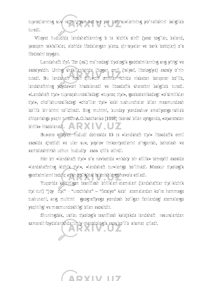 tuproqlarning suv rejimi, yer osti va yer usti suvlarining yo`nalishini belgilab turadi. Viloyat hududida landshaftlarning 5 ta kichik sinfi (past tog`lar, baland, pastqam tekisliklar, alohida ifodalangan plato, qir-tepalar va berk botiqlar) o`z ifodasini topgan. Landshaft tipi. Tor (asl) ma`nodagi tipologik geotizimlarning eng yirigi va asosiysidir. Uning shakllanishida litogen omil (relyef, litologiya) asosiy o`rin tutadi. Bu landshaft hosil qiluvchi omillar ichida nisbatan barqaror bo`lib, landshaftning poydevori hisoblanadi va litoedafik sharoitni belgilab turadi. «Landshaft tipi» tuproqshunoslikdagi «tuproq tipi», geobotanikadagi «o`simliklar tipi», cho`lshunoslikdagi «cho`llar tipi» kabi tushunchalar bilan mazmundosh bo`lib bir-birini to`ldiradi. Eng muhimi, bunday yondashuv amaliyotga-ishlab chiqarishga yaqin turadi. A.G.Isachenko (1998) iborasi bilan aytganda, «operatsion birlik» hisoblanadi. Buxoro viloyati hududi doirasida 13 ta «landshaft tipi» litoedafik omil asosida ajratildi va ular suv, yaylov imkoniyatlarini o`rganish, baholash va xaritalashtirish uchun hududiy asos qilib olindi. Har bir «landshaft tipi» o`z navbatida «nisbiy bir xillik» tamoyili asosida «landshaftning kichik tipi», «landshaft tur»lariga bo`linadi. Mazkur tipologik geotizimlarni tadqiq etish bo`lg`usi izlanishlarga havola etiladi. Yuqorida keltirilgan tasniflash birliklari-atamalari (landshaftlar tipi-kichik tipi-turi) “joy tipi” - “urochisha” – “fatsiya” kabi atamalardan ko`ra hammaga tushunarli, eng muhimi geografiyaga yondosh bo`lgan fanlardagi atamalarga yaqinligi va mazmundoshligi bilan asoslidir. Shuningdek, ushbu tipologik tasniflash kelajakda landshaft resurslaridan samarali foydalanishda ilmiy-metodologik asos bo`lib xizmat qiladi. 