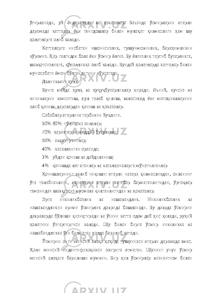 ўғирланади, уй ёндирилади ва ҳоказолар. Баъзида ўсмирларни етарли даражада катталар ёки тенгдошлар билан мулоқат қилмаслиги ҳам шу ҳолатларга олиб келади. Катталарга нисбатан ишончсизлик, тушунмовчилик, бераҳимликни кўрамиз. Ҳар галгидек бола ёки ўсмир ёлғиз. Бу ёлғизлик тартиб бузарликга, шавқатсизликга, қўполликка олиб келади. Бундай ҳолатларда катталар билан муносабати ёмон бўлганлигини кўрсатади. Делинквент ҳулқи. Бунга майда ҳулқ ва ҳуқуқбузарликлар киради. Яъний, кучсиз ва кичикларни камситиш, пул талаб қилиш, велосипед ёки мотоциклларини олиб қочиш, дарслардан қочиш ва ҳоказолар. Сабаблар етарлича тарбияни йуқлиги. 30%-80%- тўлиқсиз оилалар; 70%- ҳарактерни жиддий бузулиши; 66% - акцентуантлар; 40% - касалланган орасида; 3% - уйдан қочиш ва дайдиланиш; 4% - қочишда лат еганлар ва касалҳоналарга жўнатилганлар Қочишларнинг келиб чиқиши: етарли назора қилмасликдан, оиланинг ўта талабчанлиги, яқинларни етарли эътибор бермаганлигидан, ўртоқлар тамонидан шавқатсиз муомала қилганлигидан ва ҳоказолар. Эрта ичкиликбозлик ва нашавандлик. Ичкиликбозлик ва нашавандликни ярими ўсмирлик даврида бошланади. Бу даврда ўсмирни давраларда бўлиши қизиқтиради ва ўзини катта одам деб ҳис қилади, руҳий ҳолатини ўзгартиргиси келади. Шу билан бирга ўсмир ичкиликка ва нашабандликка ўзи билмаган ҳолда берилиб кетади. Ўсмирни онги жинсий алоқа ҳақида тушунчаси етарли даражада эмас. Ҳали жинсий индентификацияси охирига етмаган. Шунинг учун ўсмир жинсий алоқага берилиши мумкин. Бир ҳил ўсмирлар визиантизм билан 