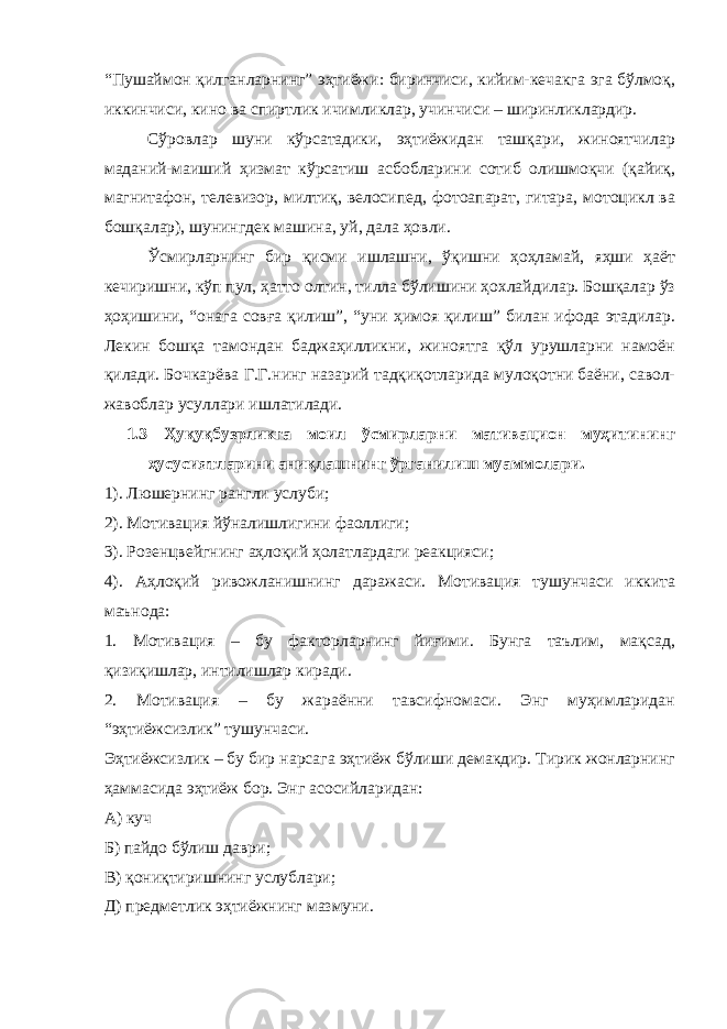“Пушаймон қилганларнинг” эҳтиёжи: биринчиси, кийим-кечакга эга бўлмоқ, иккинчиси, кино ва спиртлик ичимликлар, учинчиси – ширинликлардир. Сўровлар шуни кўрсатадики, эҳтиёжидан ташқари, жиноятчилар маданий-маиший ҳизмат кўрсатиш асбобларини сотиб олишмоқчи (қайиқ, магнитафон, телевизор, милтиқ, велосипед, фотоапарат, гитара, мотоцикл ва бошқалар), шунингдек машина, уй, дала ҳовли. Ўсмирларнинг бир қисми ишлашни, ўқишни ҳоҳламай, яҳши ҳаёт кечиришни, кўп пул, ҳатто олтин, тилла бўлишини ҳохлайдилар. Бошқалар ўз ҳоҳишини, “онага совға қилиш”, “уни ҳимоя қилиш” билан ифода этадилар. Лекин бошқа тамондан баджаҳилликни, жиноятга қўл урушларни намоён қилади. Бочкарёва Г.Г.нинг назарий тадқиқотларида мулоқотни баёни, савол- жавоблар усуллари ишлатилади. 1.3 Ҳуқуқбузрликга моил ўсмирларни мативацион муҳитининг ҳусусиятларини аниқлашнинг ўрганилиш муаммолари. 1). Люшернинг рангли услуби; 2). Мотивация йўналишлигини фаоллиги; 3). Розенцвейгнинг аҳлоқий ҳолатлардаги реакцияси; 4). Аҳлоқий ривожланишнинг даражаси. Мотивация тушунчаси иккита маънода: 1. Мотивация – бу факторларнинг йиғими. Бунга таълим, мақсад, қизиқишлар, интилишлар киради. 2. Мотивация – бу жараённи тавсифномаси. Энг муҳимларидан “эҳтиёжсизлик” тушунчаси. Эҳтиёжсизлик – бу бир нарсага эҳтиёж бўлиши демакдир. Тирик жонларнинг ҳаммасида эҳтиёж бор. Энг асосийларидан: А) куч Б) пайдо бўлиш даври; В) қониқтиришнинг услублари; Д) предметлик эҳтиёжнинг мазмуни. 