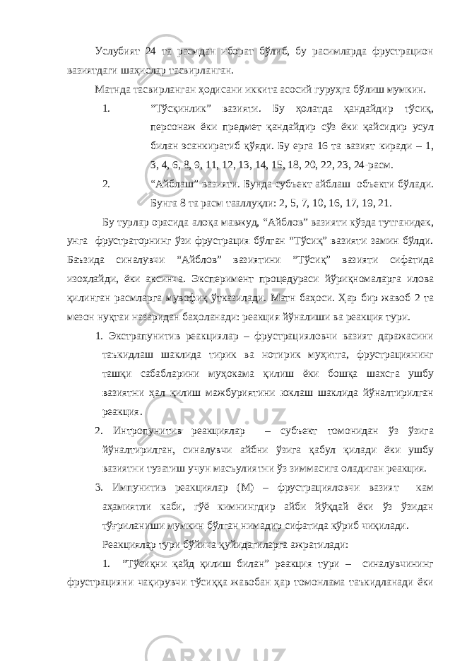Услубият 24 та расмдан иборат бўлиб, бу расимларда фрустрацион вазиятдаги шаҳислар тасвирланган. Матнда тасвирланган ҳодисани иккита асосий гуруҳга бўлиш мумкин. 1. “Тўсқинлик” вазияти. Бу ҳолатда қандайдир тўсиқ, персонаж ёки предмет қандайдир сўз ёки қайсидир усул билан эсанкиратиб қўяди. Бу ерга 16 та вазият киради – 1, 3, 4, 6, 8, 9, 11, 12, 13, 14, 15, 18, 20, 22, 23, 24-расм. 2. “Айблаш” вазияти. Бунда субъект айблаш объекти бўлади. Бунга 8 та расм тааллуқли: 2, 5, 7, 10, 16, 17, 19, 21. Бу турлар орасида алоқа мавжуд, “Айблов” вазияти кўзда тутганидек, унга фрустраторнинг ўзи фрустрация бўлган “Тўсиқ” вазияти замин бўлди. Баъзида синалувчи “Айблов” вазиятини “Тўсиқ” вазияти сифатида изоҳлайди, ёки аксинча. Эксперимент процедураси йўриқномаларга илова қилинган расмларга мувофиқ ўтказилади. Матн баҳоси. Ҳар бир жавоб 2 та мезон нуқтаи назаридан баҳоланади: реакция йўналиши ва реакция тури. 1. Экстрапунитив реакциялар – фрустрацияловчи вазият даражасини таъкидлаш шаклида тирик ва нотирик муҳитга, фрустрациянинг ташқи сабабларини муҳокама қилиш ёки бошқа шахсга ушбу вазиятни ҳал қилиш мажбуриятини юклаш шаклида йўналтирилган реакция. 2. Интропунитив реакциялар – субъект томонидан ўз ўзига йўналтирилган, синалувчи айбни ўзига қабул қилади ёки ушбу вазиятни тузатиш учун масъулиятни ўз зиммасига оладиган реакция. 3. Импунитив реакциялар (М) – фрустрацияловчи вазият кам аҳамиятли каби, гўё кимнингдир айби йўқдай ёки ўз ўзидан тўғриланиши мумкин бўлган нимадир сифатида кўриб чиқилади. Реакциялар тури бўйича қуйидагиларга ажратилади: 1. “Тўсиқни қайд қилиш билан” реакция тури – синалувчининг фрустрацияни чақирувчи тўсиққа жавобан ҳар томонлама таъкидланади ёки 