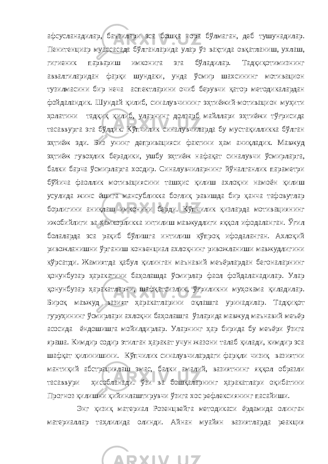афсусланадилар, баъзилари эса бошқа чора бўлмаган, деб тушунадилар. Пенитенциар муассасада бўлганларида улар ўз вақтида овқатланиш, ухлаш, гигиеник парвариш имконига эга бўладилар. Тадқиқотимизнинг аввалгиларидан фарқи шундаки, унда ўсмир шахсининг мотивацион тузилмасини бир неча аспектларини очиб берувчи қатор методикалардан фойдаландик. Шундай қилиб, синалувчининг эҳтиёжий-мотивацион муҳити ҳолатини тадқиқ қилиб, уларнинг долзарб майллари эҳтиёжи тўғрисида тасаввурга эга бўлдик. Кўпчилик синалувчиларда бу мустақилликка бўлган эҳтиёж эди. Биз унинг депривацияси фактини ҳам аниқладик. Мавжуд эҳтиёж гувоҳлик берадики, ушбу эҳтиёж нафақат синалувчи ўсмирларга, балки барча ўсмирларга хосдир. Синалувчиларнинг йўналганлик параметри бўйича фаоллик мотивациясини ташҳис қилиш ахлоқни намоён қилиш усулида жинс ёшига мансубликка боғлиқ равишда бир қанча тафовутлар борлигини аниқлаш имконини берди. Кўпчилик қизларда мотивациянинг ижобийлиги ва ҳамкорликка интилиш мавжудлиги яққол ифодаланган. Ўғил болаларда эса рақиб бўлишга интилиш кўпроқ ифодаланган. Ахлоқий ривожланишни ўрганиш конвенциал ахлоқнинг ривожланиши мавжудлигини кўрсатди. Жамиятда қабул қилинган маънавий меъёрлардан бегоналарнинг қонунбузар ҳаракатини баҳолашда ўсмирлар фаол фойдаланадилар. Улар қонунбузар ҳаракатларни, шафқатсизлик, ўғриликни муҳокама қиладилар. Бироқ мавжуд вазият ҳаракатларини оқлашга уринадилар. Тадқиқот гуруҳининг ўсмирлари ахлоқни баҳолашга ўзларида мавжуд маънавий меъёр асосида ёндошишга мойилдирлар. Уларнинг ҳар бирида бу меъёри ўзига яраша. Кимдир содир этилган ҳаракат учун жазони талаб қилади, кимдир эса шафқат қилинишини. Кўпчилик синалувчилардаги фарқли чизиқ вазиятни мантиқий абстрациялаш эмас, балки амалий, вазиятнинг яққол образли тасаввури ҳисобланади. ўзи ва бошқаларнинг ҳаракатлари оқибатини Прогноз қилишни қийинлаштирувчи ўзига хос рефлексиянинг пасайиши. Энг қизиқ материал Розенцвейга методикаси ёрдамида олинган материаллар таҳлилида олинди. Айнан муайян вазиятларда реакция 