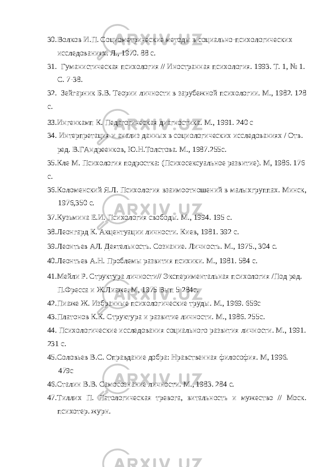 30. Волков И.П. Социометрические методы в социально-психологических исследованиях. Л., 1970. 88 с. 31. Гуманистическая психология // Иностранная психология. 1993. Т. 1, № 1. С. 7-38. 32. Зейгарник Б.В. Теории личности в зарубежной психологии. М., 1982. 128 с. ЗЗ.Ингенкамп К. Педагогическая диагностика. М., 1991. 240 с 34. Интерпретация и анализ данных в социологических исследованиях / Отв. ред. В.ГАндреенков, Ю.Н.Толстова. М., 1987.255с. 35.Кле М. Психология подростка: (Психосексуальное развитие). М, 1986. 176 с. 36.Коломенский Я.Л. Психология взаимоотношений в малыхгруппах. Минск, 1976,350 с. 37.Кузьмина Е.И. Психология свободы. М., 1994. 195 с. 38.Леонгард К. Акцентуации личности. Киев, 1981. 392 с. 39.Леонтьев АЛ. Деятельность. Сознание. Личность. М., 1975., 304 с. 40.Леонтьев А.Н. Проблемы развития психики. М., 1981. 584 с. 41.Мейли Р. Структура личности// Экспериментальная психология /Под ред. П.Фресса и Ж.Лиаже. М, 1975 Вып 5 284с. 42.Пиаже Ж. Избранные психологические труды. М., 1969. 659с 43.Платонов К.К. Структура и развитие личности. М., 1986. 255с. 44. Психологические исследования социального развития личности. М., 1991. 231 с. 45.Соловьев B . C . Оправдание добра: Нравственная философия. М, 1996. 479с 46.Сталин В.В. Самосознание личности. М., 1983. 284 с. 47.Тиллих П. Патологическая тревога, витальность и мужество // Моск. психотер. журн. 