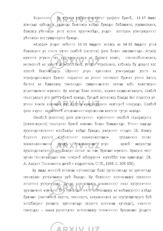 Биринчиси - бу психик пубертатликнинг арафаси булиб, 11-12 ёшли усмирда куйидаги алохида белгилар пайдо булади: бебошлик, урушкоклик, болалар уйинлари унга кизик куринмайди, ундан каттарок усмирларнинг уйинлари эса тушунарсиз булади. «Арафа» ундан кейинги 11-13 ёшдаги кизлар ва 14-16 ёшдаги угил болаларни уз ичига олган салбий (негатив) фаза билан алмашинади. Атроф мухитга утувчи тез кузгалувчанлик ва безовта холат, нозиктабиатлилик, жисмоний ва рухий дармонсизлик, узидан норозилик, кабилар бу даврга хос асосий белгилардир. Шунинг учун купчилик усмирларда узига ва атрофидагиларга булган нафратни ва унинг натижаси булган узини ёлгиз, бегона ва бошкалар томонидан тушунилмаган сезиш каби холатларни учратишимиз мумкин. Бу вактда бола асосан, карама-каршиликларга, салбий таъсирларга ута сезгир булиб колади, бундай вазиятлар болада ёки агрессив уз- узини химоя килишни ёки пассив меланхолияни келтириб чикаради. Салбий фаза якуни - жисмоний етилишнинг якунланиш вактига тугри келади. Ижобий (позитив) фаза усмирнинг мухитнинг ижобий тарафларига (аспектларига) таъсирчан булиб колиши билан бошланади. Унинг олдида хурсандчиликнинг манбалари пайдо булади, уларнинг ичидан Ш. Бюлер биринчи уринга «табиатнинг хаяжонланиши» - гузалликни онгли хаяжонланишини куяди. Ривожланиш учун кулай шароитда хурсандчиликнинг манбалари санъат ва илм булиши мумкин. Буларга «энг кучли тангликлардан хам чикариб юборувчи» мухаббат хам кушилади (В. А. Аварин Психология детей и подростков. СПб., 1998. С. 308-309). Бу ешда жинсий етилиш натижасида бола организмида ва рухиятида сезиларли узгаришлар руй беради. Бу боланинг кизикишлар сохасини анчагина узгартиради. Бунда кизикишлар ривожининг икки хусусиятини куришимиз мумкин: бир томондан янги кизикишлар ва майлларнинг пайдо булиши (ижтимоий хаетга, техникага, кахрамонлик ва саргузаштларга бой китобларни укишга ; купчиликда спортга кизикиш кучаяди), иккинчи томондан – аввал урнатилган кизикишлар тизимининг йуколиши (ундаги 
