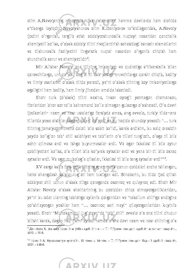 olim A.Navoiyning nihoyatda ulkan xizmatlari hamma davrlarda ham alohida e’tiborga loyiqdir. Navoiyshunos olim X.Doniyorov ta’kidlaganidek, A.Navoiy ijodini o`rganish, targ`ib etish adabiyotshunoslik nuqtayi nazaridan qanchalik ahamiyatli bo`lsa, o`zbek adabiy tilini rivojlantirish sohasidagi benazir xizmatlarini va tilshunoslik faoliyatini lingvistik nuqtai nazardan o`rganib chiqish ham shunchalik zarur vа ahamiyatlidir 3 . Mir Alisher Navoiy ona tilining imkoniyat va qudratiga e’tiborsizlik bilan qarovchilarga, uni qo`pol, dag`al til deb pastga uruvchilarga qarshi chiqib, badiiy va ilmiy asarlarini o`zbek tilida yaratdi, ya’ni o`zbek tilining boy imkoniyatlarga egaligini ham badiiy, ham ilmiy jihatdan amalda isbotladi. Shoir turk (o`zbek) tilini xazina, inson oyog`i yetmagan chamanzor, iforlaridan biror zot to`la bahramand bo`la olmagan gulzorga o`xshatadi. O`z davri ijodkorlari− nazm va nasr ustalariga forsiyda emas, eng avvalo, turkiy tilda−ona tillarida yoza olsinlar degan talabni qo`yadi va bu haqida shunday yozadi: &#34;… turk tilining jomeiyati muncha daloil bila sobit bo`ldi, kerak erdikim, bu xalq orasidin paydo bo`lg`on tab’ ahli salohiyat va tab’larin o`z tillari turg`och, o`zga til bila zohir qilmasa erdi va ishga buyurmasalar erdi. Va agar ikkalasi til bila aytur qobiliyatlari bo`lsa, o`z tillari bila ko`prak aytsalar erdi va yana bir til bila ozroq aytsalar erdi. Va agar mubolag`a qilsalar, ikkalasi til bila teng aytsalar erdi&#34; 1 -2 . XV asrga kelib fors-tojik tilining grammatik qonun-qoidalari ancha ishlangan, hatto ohangdosh so`zlar lug`ati ham tuzilgan edi. Binobarin, bu tilda ijod qilish adabiyot ahli uchun o`zbek tiliga qaraganda osonroq va qulayroq edi. Shoir Mir Alisher Navoiy o`zbek shoirlarining bu qobiqdan chiqa olmayotganliklaridan, ya’ni bu odat ularning tabiatiga aylanib qolganidan va &#34;takallum ahli&#34;ga endigina qo`shilayotgan yoshlar ham &#34;… osonroq sari mayl&#34; qilayotganlaridan kuyinib yozadi. Shoir &#34;Muhokamatul-lug`atayn&#34;da &#34;tab’ ahli&#34; avvalo o`z ona tilini chuqur bilishi kerak, degan haq fikrni aytadi hamda o`sha davr nazm va nasr ahlining o`z 3 Дониёров Х. Алишер Навоий ва ўзбек адабий тили. – Т.: Ғ.Ғулом номидаги адабиёт ва санъат нашриёти, 1972. – 76 б. 1 -2 Навоий А. Муҳокаматул луғатайн. 15 томлик. 14-том. – Т.: Ғ.Ғулом номидаги бадиий адабий нашриёт, 1967. –118-б. 