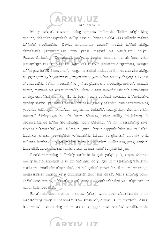 SO`ZBOSHI Milliy istiqlol, xususan, uning samarasi bo`lmish &#34;Ta’lim to`g`risidagi qonun&#34;, &#34;Kadrlar tayyorlash milliy dasturi&#34; hamda &#34;2004-2009-yillarda maktab ta’limini rivojlantirish Davlat umummilliy dasturi&#34; maktab ta’limi oldiga demokratik jamiyatimizga mos yangi maqsad va vazifalarni qo`ydi. Prezidentimizning: &#34;Demokratik jamiyatda bolalar, umuman har bir inson erkin fikrlaydigan etib tarbiyalanadi. Agar bolalar erkin fikrlashni o`rganmasa, berilgan ta’lim past bo`liShi muqarrar&#34;, - degan ta’kidlari maktab ta’limi va didaktlar oldiga qo`ygan ijtimoiy buyurtma va jamiyat taraqqiyoti uchun zaruriy ehtiyojdir. Bu esa o`z navbatida ta’lim maqsadini to`g`ri belgilash, shu maqsadga muvofiq moddiy zamin, mazmun va vositalar tanlab, ularni o`zaro muvofiqlashtirish asosidagina amalga oshirilishi mumkin. Bunda bosh masala biriinchi navbatda ta’lim-tarbiya qanday shaxsni yetishtirib berishi haqidagi ijtimoiy talabdir. Prezidentimiznining yuqorida keltirilgan fikrlaridan anglashilib turibdiki, hozirgi davr kishilari erkin, mustaqil fikrlaydigan bo`lishi lozim. Shuning uchun milliy istiqlolning ilk qadamlaridanoq ta’lim islohotlariga jiddiy kirishildi. Ta’lim maqsadining sovet davrida hukmron bo`lgan bilimdon ijrochi shaxsni tayyorlashdan mustaqil fikrli tadbirkor shaxsni yetishtirish yo`nalishida tubdan yangilanishi umumiy o`rta ta’limda barcha o`quv predmetlari maznuni va ta’lim usullarining yangilanishini talab qildi, zeroki maqsad hamisha usul va mazmunni belgilab kelgan. Prezidentimizning &#34; Tarixiy xotirasiz kelajak yo`q&#34; yo`q degan shiorlari mulliy istiqlol sharofati bilan kun tartibiga qo`yiilgan bu maqsadning ildizlarini, asoslarini atroflicha o`tganishni, uni bo`lajak o`qituvchilar, til ta’limi va tadqiqi mutaxassislari orasida keng ommalashtirishni talab qiladi. Mana shuning uchun D.Yo`ldoshevaning ushbu o`quv qo`llanmasi oliygoh talabalari va o`qituvchilar uchun juda foydalidir. Bu o`rinda shuni alohida ta`kidlash joizki, sovet davri didaktikasida ta’lim maqsadining ilmiy muhokamasi rasm emas edi, chunki ta’lim maqsadi davlat buyurtmasi - davlatning ta’lim oldida qo`ygan bosh vazifasi sanalib, o`sha 