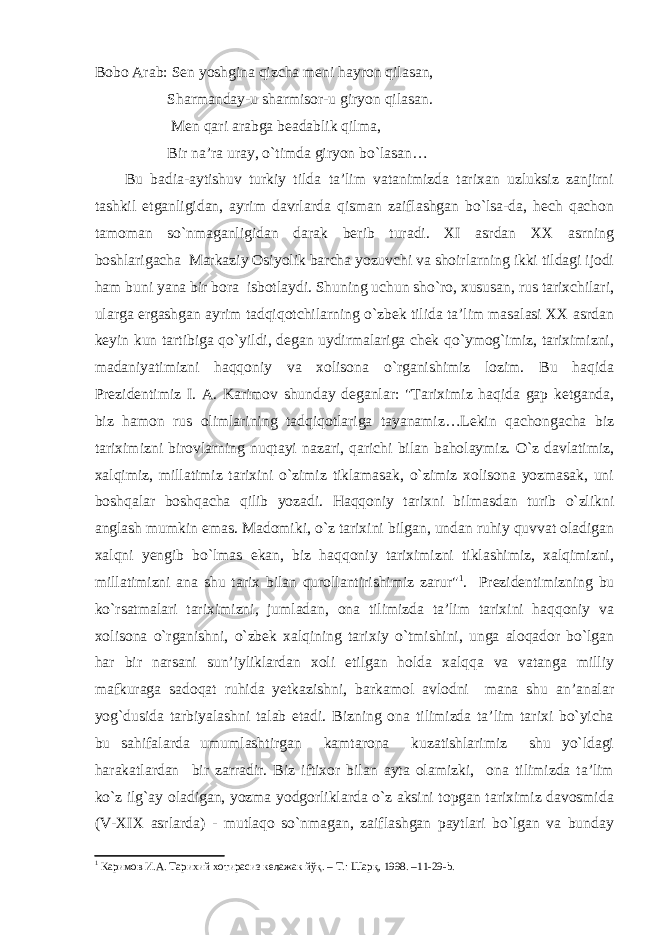 Bobo Arab: Sen yoshgina qizcha meni hayron qilasan, Sharmanday-u sharmisor-u giryon qilasan. Men qari arabga beadablik qilma, Bir na’ra uray, o`timda giryon bo`lasan… Bu badia-aytishuv turkiy tilda ta’lim vatanimizda tarixan uzluksiz zanjirni tashkil etganligidan, ayrim davrlarda qisman zaiflashgan bo`lsa-da, hech qachon tamoman so`nmaganligidan darak berib turadi. XI asrdan XX asrning boshlarigacha Markaziy Osiyolik barcha yozuvchi va shoirlarning ikki tildagi ijodi ham buni yana bir bora isbotlaydi. Shuning uchun sho`ro, xususan, rus tarixchilari, ularga ergashgan ayrim tadqiqotchilarning o`zbek tilida ta’lim masalasi XX asrdan keyin kun tartibiga qo`yildi, degan uydirmalariga chek qo`ymog`imiz, tariximizni, madaniyatimizni haqqoniy va xolisona o`rganishimiz lozim. Bu haqida Prezidentimiz I. A. Karimov shunday deganlar: &#34;Tariximiz haqida gap ketganda, biz hamon rus olimlarining tadqiqotlariga tayanamiz…Lekin qachongacha biz tariximizni birovlarning nuqtayi nazari, qarichi bilan baholaymiz. O`z davlatimiz, xalqimiz, millatimiz tarixini o`zimiz tiklamasak, o`zimiz xolisona yozmasak, uni boshqalar boshqacha qilib yozadi. Haqqoniy tarixni bilmasdan turib o`zlikni anglash mumkin emas. Madomiki, o`z tarixini bilgan, undan ruhiy quvvat oladigan xalqni yengib bo`lmas ekan, biz haqqoniy tariximizni tiklashimiz, xalqimizni, millatimizni ana shu tarix bilan qurollantirishimiz zarur&#34; 1 . Prezidentimizning bu ko`rsatmalari tariximizni, jumladan, ona tilimizda ta’lim tarixini haqqoniy va xolisona o`rganishni, o`zbek xalqining tarixiy o`tmishini, unga aloqador bo`lgan har bir narsani sun’iyliklardan xoli etilgan holda xalqqa va vatanga milliy mafkuraga sadoqat ruhida yetkazishni, barkamol avlodni mana shu an’analar yog`dusida tarbiyalashni talab etadi. Bizning ona tilimizda ta’lim tarixi bo`yicha bu sahifalarda umumlashtirgan kamtarona kuzatishlarimiz shu yo`ldagi harakatlardan bir zarradir. Biz iftixor bilan ayta olamizki, ona tilimizda ta’lim ko`z ilg`ay oladigan, yozma yodgorliklarda o`z aksini topgan tariximiz davosmida (V-XIX asrlarda) - mutlaqo so`nmagan, zaiflashgan paytlari bo`lgan va bunday 1 Каримов И.А. Тарихий хотирасиз келажак йўқ. – Т.: Шарқ, 1998. –11-29- b . 