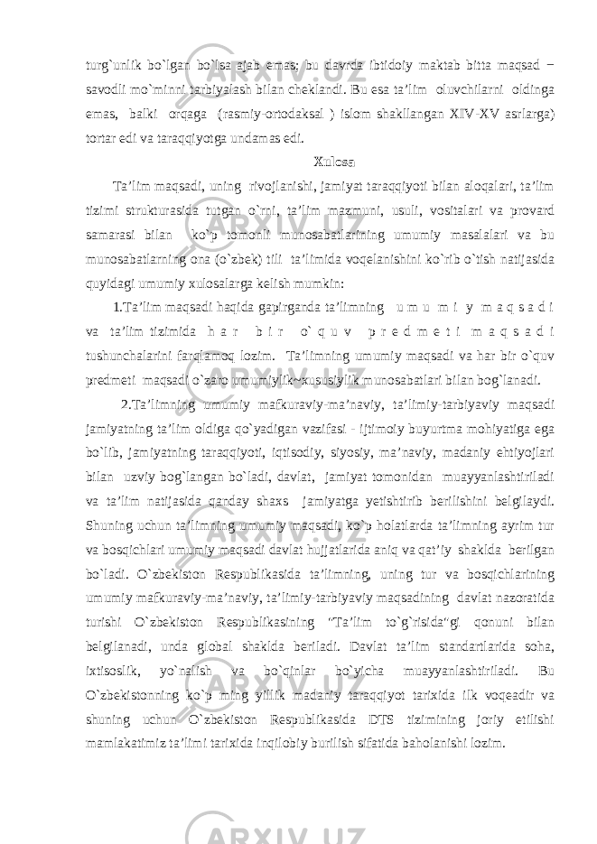 turg`unlik bo`lgan bo`lsa ajab emas; bu davrda ibtidoiy maktab bitta maqsad − savodli mo`minni tarbiyalash bilan cheklandi. Bu esa ta’lim oluvchilarni oldinga emas, balki orqaga (rasmiy-ortodaksal ) islom shakllangan XIV-XV asrlarga) tortar edi va taraqqiyotga undamas edi. Xulosa Ta’lim maqsadi, uning rivojlanishi, jamiyat taraqqiyoti bilan aloqalari, ta’lim tizimi strukturasida tutgan o`rni, ta’lim mazmuni, usuli, vositalari va provard samarasi bilan ko`p tomonli munosabatlarining umumiy masalalari va bu munosabatlarning ona (o`zbek) tili ta’limida voqelanishini ko`rib o`tish natijasida quyidagi umumiy xulosalarga kelish mumkin: 1.Ta’lim maqsadi haqida gapirganda ta’limning u m u m i y m a q s a d i va ta’lim tizimida h a r b i r o` q u v p r e d m e t i m a q s a d i tushunchalarini farqlamoq lozim. Ta’limning umumiy maqsadi va har bir o`quv predmeti maqsadi o`zaro umumiylik~xususiylik munosabatlari bilan bog`lanadi. 2.Ta’limning umumiy mafkuraviy-ma’naviy, ta’limiy-tarbiyaviy maqsadi jamiyatning ta’lim oldiga qo`yadigan vazifasi - ijtimoiy buyurtma mohiyatiga ega bo`lib, jamiyatning taraqqiyoti, iqtisodiy, siyosiy, ma’naviy, madaniy ehtiyojlari bilan uzviy bog`langan bo`ladi, davlat, jamiyat tomonidan muayyanlashtiriladi va ta’lim natijasida qanday shaxs jamiyatga yetishtirib berilishini belgilaydi. Shuning uchun ta’limning umumiy maqsadi, ko`p holatlarda ta’limning ayrim tur va bosqichlari umumiy maqsadi davlat hujjatlarida aniq va qat’iy shaklda berilgan bo`ladi. O`zbekiston Respublikasida ta’limning, uning tur va bosqichlarining umumiy mafkuraviy-ma’naviy, ta’limiy-tarbiyaviy maqsadining davlat nazoratida turishi O`zbekiston Respublikasining &#34;Ta’lim to`g`risida&#34;gi qonuni bilan belgilanadi, unda global shaklda beriladi. Davlat ta’lim standartlarida soha, ixtisoslik, yo`nalish va bo`qinlar bo`yicha muayyanlashtiriladi. Bu O`zbekistonning ko`p ming yillik madaniy taraqqiyot tarixida ilk voqeadir va shuning uchun O`zbekiston Respublikasida DTS tizimining joriy etilishi mamlakatimiz ta’limi tarixida inqilobiy burilish sifatida baholanishi lozim. 