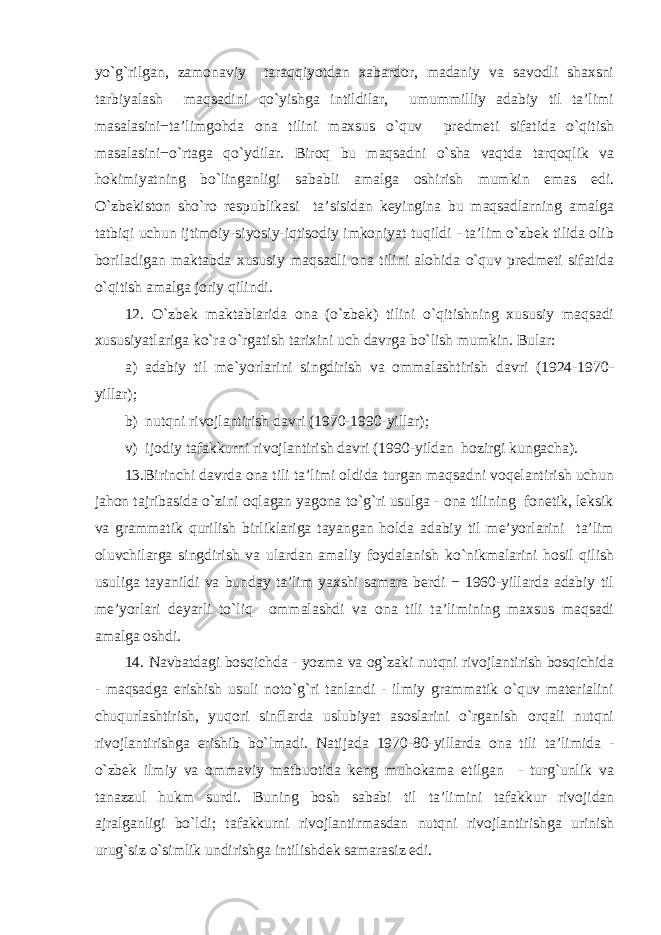 yo`g`rilgan, zamonaviy taraqqiyotdan xabardor, madaniy va savodli shaxsni tarbiyalash maqsadini qo`yishga intildilar, umummilliy adabiy til ta’limi masalasini−ta’limgohda ona tilini maxsus o`quv predmeti sifatida o`qitish masalasini−o`rtaga qo`ydilar. Biroq bu maqsadni o`sha vaqtda tarqoqlik va hokimiyatning bo`linganligi sababli amalga oshirish mumkin emas edi. O`zbekiston sho`ro respublikasi ta’sisidan keyingina bu maqsadlarning amalga tatbiqi uchun ijtimoiy-siyosiy-iqtisodiy imkoniyat tuqildi - ta’lim o`zbek tilida olib boriladigan maktabda xususiy maqsadli ona tilini alohida o`quv predmeti sifatida o`qitish amalga joriy qilindi. 12. O`zbek maktablarida ona (o`zbek) tilini o`qitishning xususiy maqsadi xususiyatlariga ko`ra o`rgatish tarixini uch davrga bo`lish mumkin. Bular: a) adabiy til me`yorlarini singdirish va ommalashtirish davri (1924-1970- yillar); b) nutqni rivojlantirish davri (1970-1990-yillar); v) ijodiy tafakkurni rivojlantirish davri (1990-yildan hozirgi kungacha). 13.Birinchi davrda ona tili ta’limi oldida turgan maqsadni voqelantirish uchun jahon tajribasida o`zini oqlagan yagona to`g`ri usulga - ona tilining fonetik, leksik va grammatik qurilish birliklariga tayangan holda adabiy til me’yorlarini ta’lim oluvchilarga singdirish va ulardan amaliy foydalanish ko`nikmalarini hosil qilish usuliga tayanildi va bunday ta’lim yaxshi samara berdi − 1960-yillarda adabiy til me’yorlari deyarli to`liq ommalashdi va ona tili ta’limining maxsus maqsadi amalga oshdi. 14. Navbatdagi bosqichda - yozma va og`zaki nutqni rivojlantirish bosqichida - maqsadga erishish usuli noto`g`ri tanlandi - ilmiy grammatik o`quv materialini chuqurlashtirish, yuqori sinflarda uslubiyat asoslarini o`rganish orqali nutqni rivojlantirishga erishib bo`lmadi. Natijada 1970-80-yillarda ona tili ta’limida - o`zbek ilmiy va ommaviy matbuotida keng muhokama etilgan - turg`unlik va tanazzul hukm surdi. Buning bosh sababi til ta’limini tafakkur rivojidan ajralganligi bo`ldi; tafakkurni rivojlantirmasdan nutqni rivojlantirishga urinish urug`siz o`simlik undirishga intilishdek samarasiz edi. 