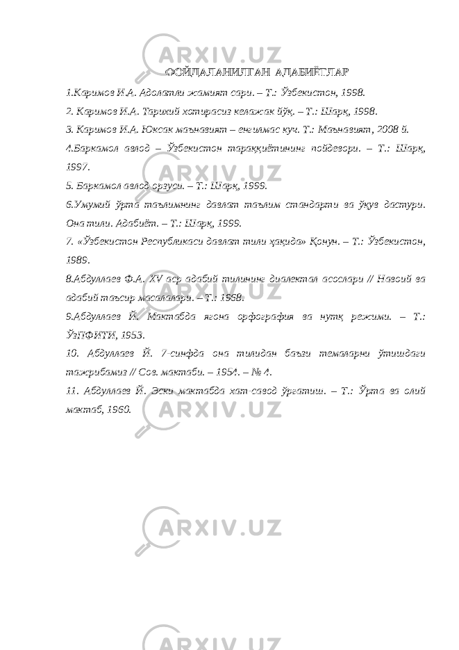 ФОЙДАЛАНИЛГАН АДАБИЁТЛАР 1.Каримов И.А. Адолатли жамият сари. – Т.: Ўзбекистон, 1998. 2. Каримов И.А. Тарихий хотирасиз келажак йўқ. – Т.: Шарқ, 1998. 3. Каримов И.А. Юксак маънавият – енгилмас куч. Т.: Маънавият, 2008 й. 4.Баркамол авлод – Ўзбекистон тараққиётининг пойдевори. – Т.: Шарқ, 1997. 5. Баркамол авлод орзуси. – Т.: Шарқ, 1999. 6.Умумий ўрта таълимнинг давлат таълим стандарти ва ўқув дастури. Она тили. Адабиёт. – Т.: Шарқ, 1999. 7. «Ўзбекистон Республикаси давлат тили ҳақида» Қонун. – Т.: Ўзбекистон, 1989. 8.Абдуллаев Ф.А. XV аср адабий тилининг диалектал асослари // Навоий ва адабий таъсир масалалари. – Т.: 1968. 9.Абдуллаев Й. Мактабда ягона орфография ва нутқ режими. – Т.: ЎзПФИТИ, 1953. 10. Абдуллаев Й. 7-синфда она тилидан баъзи темаларни ўтишдаги тажрибамиз // Сов. мактаби. – 1954. – № 4. 11. Абдуллаев Й. Эски мактабда хат-савод ўргатиш. – Т.: Ўрта ва олий мактаб, 1960. 