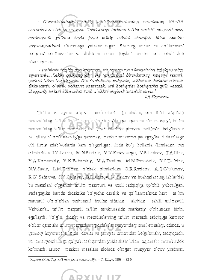 - O`zbekistonimizda turkiy ma’rifatparvarlarning eramizning VII-VIII asrlardayoq o`rtaga qo`ygan &#34;tukriylarga turkona ta’lim berish&#34; maqsadi uzoq mashaqqatli yo`ldan keyin faqat milliy istiqlol sharofati bilan amalda voqelanganligini kitobxonga yetkaza olgan. Shuning uchun bu qo`llanmani bo`lg`usi o`qituvchilar va didaktlar uchun foydali manba bo`la oladi deb hisoblayman. …tariximiz haqida gap ketganda, biz hamon rus olimlarining tadqiqotlariga tayanamiz…Lekin qachongacha biz tariximizni birovlarning nuqtayi nazari, qarichi bilan baholaymiz. O`z davlatimiz, xalqimiz, millatimiz tarixini o`zimiz tiklamasak, o`zimiz xolisona yozmasak, uni boshqalar boshqacha qilib yozadi. Haqqoniy tarixni bilmasdan turib o`zlikni anglash mumkin emas. 1 I.A.Karimov. Ta’lim va ayrim o`quv predmetlari (jumladan, ona tilini o`qitish) maqsadining ta’lim tizimi hamda strukturasida egallagan muhim mavqeyi, ta’lim maqsadining ta’lim mazmuni, usuli, vositalari va pirovard natijasini belgilashda hal qiluvchi omil ekanligiga qaramay, mazkur muammo pedagogika, didaktikaga oid ilmiy adabiyotlarda kam o`rganilgan. Juda ko`p hollarda (jumladan, rus olimlaridan I.Y.Lerner, M.N.Skatkin, V.V.Kraevskogo, V.S.Lednev, T.A.Ilina, Y.A.Komenskiy, Y.K.Babanskiy, M.A.Danilov, M.M.Potashnik, N.F.Talizina, N.V.Savin, L.M.Fridman, o`zbek olimlaridan O.R.Roziqov, A.Q.G`ulomov, R.G`.Safarova, S.Y.Og`ayev, B.R.Adizov, M.Saidov va boshqalarning ishlarida) bu masalani o`rganish ta’lim mazmuni va usuli tadqiqiga qo`shib yuborilgan. Pedagogika hamda didaktika bo`yicha darslik va qo`llanmalarda ham ta’lim maqsadi o`z-o`zidan tushunarli hodisa sifatida alohida tahlil etilmaydi. Vaholanki, ta’lim maqsadi ta’lim strukturasida markaziy o`rinlardan birini egallaydi. To`g`ri, didakt va metodistlarning ta’lim maqsadi tadqiqiga kamroq e`tibor qaratishi ta’lim maqsadining didaktlar ixtiyoridagi omil emasligi, odatda, u ijtimoiy buyurtma sifatida davlat va jamiyat tomonidan belgilanishi, tadqiqotchi va amaliyotchilarga go`yoki tashqaridan yuklatilishi bilan oqlanishi mumkindek ko`rinadi. Biroq mazkur masalani alohida olingan muayyan o`quv predmeti 1 Каримов И.А. Тарихий хотирасиз келажак йўқ. – Т.: Шарқ, 1998. – 32 б. 