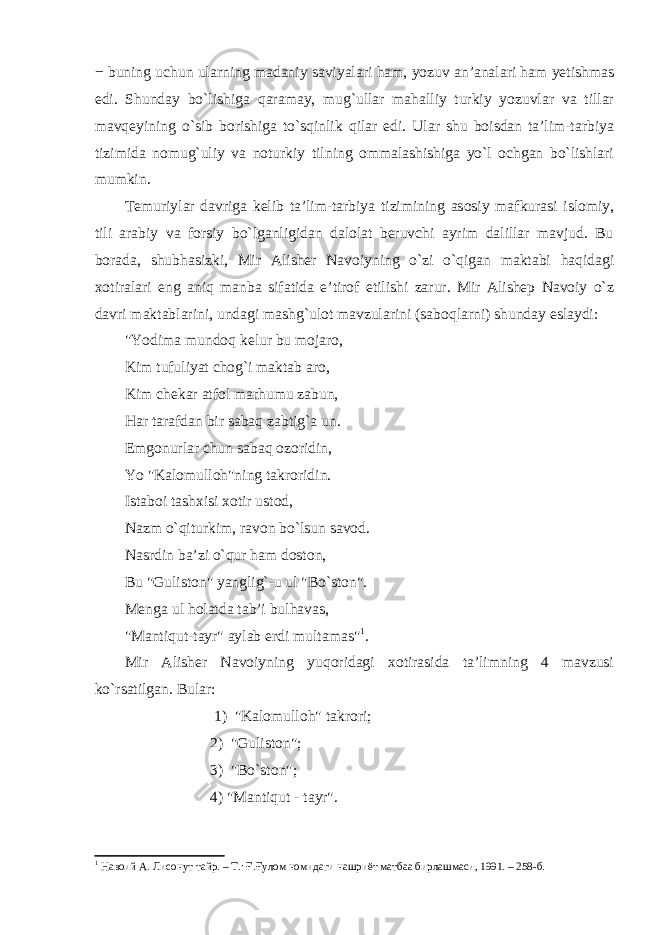 − buning uchun ularning madaniy saviyalari ham, yozuv an’analari ham yetishmas edi. Shunday bo`lishiga qaramay, mug`ullar mahalliy turkiy yozuvlar va tillar mavqeyining o`sib borishiga to`sqinlik qilar edi. Ular shu boisdan ta’lim-tarbiya tizimida nomug`uliy va noturkiy tilning ommalashishiga yo`l ochgan bo`lishlari mumkin. Temuriylar davriga kelib ta’lim-tarbiya tizimining asosiy mafkurasi islomiy, tili arabiy va forsiy bo`lganligidan dalolat beruvchi ayrim dalillar mavjud. Bu borada, shubhasizki, Mir Alisher Navoiyning o`zi o`qigan maktabi haqidagi xotiralari eng aniq manba sifatida e’tirof etilishi zarur. Mir Alisheр Navoiy o`z davri maktablarini, undagi mashg`ulot mavzularini (saboqlarni) shunday eslaydi: &#34;Yodima mundoq kelur bu mojaro, Kim tufuliyat chog`i maktab aro, Kim chekar atfol marhumu zabun, Har tarafdan bir sabaq zabtig`a un. Emgonurlar chun sabaq ozoridin, Yo &#34;Kalomulloh&#34;ning takroridin. Istaboi tashxisi xotir ustod, Nazm o`qiturkim, ravon bo`lsun savod. Nasrdin ba’zi o`qur ham doston, Bu &#34;Guliston&#34; yanglig`-u ul &#34;Bo`ston&#34;. Menga ul holatda tab’i bulhavas, &#34;Mantiqut-tayr&#34; aylab erdi multamas&#34; 1 . Mir Alisher Navoiyning yuqoridagi xotirasida ta’limning 4 mavzusi ko`rsatilgan. Bular: 1) &#34;Kalomulloh&#34; takrori; 2) &#34;Guliston&#34;; 3) &#34;Bo`ston&#34;; 4) &#34;Mantiqut - tayr&#34;. 1 Навоий А . Лисонут тайр . – Т .: Ғ . Ғулом номидаги нашриёт матбаа бирлашмаси , 1991. – 258- б . 