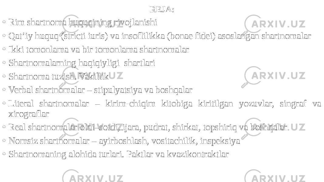 REJA: • Rim shartnoma huquqining rivojlanishi • Qat’iy huquq (stricti iuris) va insoflilikka (bonae fidei) asoslangan shartnomalar • Ikki tomonlama va bir tomonlama shartnomalar • Shartnomalarning haqiqiyligi shartlari • Shartnoma tuzish. Vakillik • Verbal shartnomalar – stipulyatsiya va boshqalar • Literal shartnomalar – kirim-chiqim kitobiga kiritilgan yozuvlar, singraf va xirograflar • Real shartnomalar oldi–sotdi, ijara, pudrat, shirkat, topshiriq va boshqalar • Nomsiz shartnomalar – ayirboshlash, vositachilik, inspeksiya • Shartnomaning alohida turlari. Paktlar va kvazikontraktlar 