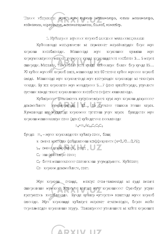 Таянч иборалар : жун, жун киркиш машиналари, ювиш машиналари, кайнатиш, чорвачилик, механизациялаш, боглаб, конвейер. 1. Куйларни жунини киркиб олишни механизациялаш Куйчиликда масьулиятли ва сермехнат жараёнлардан бири жун киркиш хисобланади. Машинада жун киркишни куллаш жун киркувчиларнинг мехнат унумини кулда киркишдагига нисбатан 3… 5 марта оширади. Масалан, тажрибали уста кулда кайчилари билан бир кунда 15… 20 куйни жунини киркиб олса, машинада эса 60 тагача куйни жунини киркиб олада. Машинада жун киркилганда жун пастрокдан киркилади ва текисрок чикади. Бy эса киркилган жун микдорини 5…7 фоиз купайтиради, узунлиги ортиши хамда текис киркилишини хисобига сифати яхшиланади. Куйларнинг физиологик хусусиятларига кура жун киркиш даврининг давомийлиги хужаликларда 10… 15 суткани ташкил зтиши керак. Хужаликда шу муддатда киркимни тугатиш учун керак буладиган жун киркиш машинкалари сони (дона) куйидагича аникланади n м = m к / kt см C 1 C 2 C 3 бунда: m к – жуни киркиладиган куйлар сони, бош; к- смена вактидан фойдаланнш ксэффициенти (к=0,70…0,75); t см - смена давомийлиги, соат; C 1 - иш сменалари сони; C 2 - биттa мaшинкaнинг соатлик иш унумдорлиги. Куй/соат; Сз- кирким давомийлиги, соат. Жун киркиш столда, махсус стол-тележкада ва ерда амалга оширилиши мумкин. Хозирги вактда жун киркишнинг Оренбург усули прогрессив хисобланади. Бунда куйлар «утирган» холатида жуни киркиб олинади. Жун киркишда куйларга жарохат етказмасдан, бирон жойи тирналмасдан киркилиши зарур. Толаларнинг узилишига вa кайта киркишга 