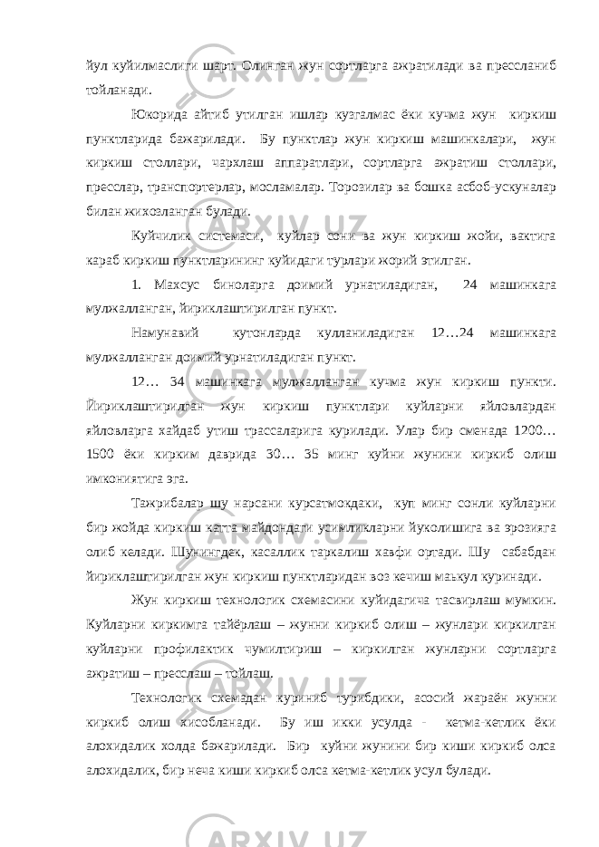 йул куйилмаслиги шарт. Олинган жун сортларга ажратилади ва прессланиб тойланади. Юкорида айтиб утилган ишлар кузгалмас ёки кучма жун киркиш пунктларида бажарилади. Бу пунктлар жун киркиш машинкалари, жун киркиш столлари, чархлаш аппаратлари, сортларга ажратиш столлари, пресслар, транспортерлар, мосламалар. Торозилар вa бошка асбоб-ускуналар билан жихозланган булади. Куйчилик системаси, куйлар сони ва жун киркиш жойи, вактига караб киркиш пунктларининг куйидаги турлари жорий этилган. 1. Махсус биноларга доимий урнатиладиган, 24 машинкага мулжалланган, йириклаштирилган пункт. Намунавий кутонларда кулланиладиган 12…24 машинкага мулжалланган доимий урнатиладиган пункт. 12… 34 машинкага мулжалланган кучма жун киркиш пункти. Йириклаштирилган жун киркиш пунктлари куйларни яйловлардан яйловларга хайдаб утиш трассаларига курилади. Улар бир сменада 1200… 1500 ёки кирким даврида 30… 35 минг куйни жунини киркиб олиш имкониятига эга. Тажрибалар шу нарсани курсатмокдаки, куп минг сонли куйларни бир жойда киркиш катта майдондаги усимликларни йуколишига ва эрозияга олиб келади. Шунингдек, касаллик таркалиш хавфи ортади. Шу сабабдан йириклaштиpилгaн жун киркиш пунктларидан воз кечиш маькул куринади. Жун киркиш технологик схемасини куйидагича тасвирлаш мумкин. Куйларни киркимга тайёрлаш – жунни киркиб олиш – жунлари киркилган куйларни профилактик чумилтириш – киркилган жунларни сортларга ажратиш – пресслаш – тойлаш. Технологик схемадан куриниб турибдики, асосий жараён жунни киркиб олиш хисобланади. Бу иш икки усулда - кетма-кетлик ёки алохидалик холда бажарилади. Бир куйни жунини бир киши киркиб олса алохидалик, бир неча киши киркиб олса кетма-кетлик усул булади. 