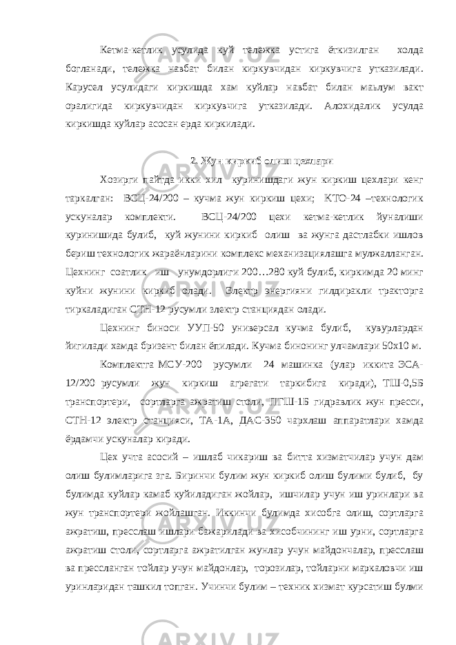 Кетма-кетлик усулида куй тележка устига ёткизилган холда богланади, тележка навбат билан киркувчидан киркувчига утказилади. Карусел усулидаги киркишда хам куйлар навбат билан маьлум вакт оралигида киркувчидан киркувчига утказилади. Алохидалик усулда киркишда куйлар асосан ерда киркилади. 2. Жун киркиб олиш цехлари Хозирги пайтда икки хил куринишдаги жун киркиш цехлари кенг таркалган: ВCЦ-24/200 – кучма жун киркиш цехи; KTO-24 –технологик ускуналар комплекти. ВСЦ-24/200 цехи кетма-кетлик йуналиши куринишида булиб, куй жунини киркиб олиш ва жунга дастлабки ишлов бериш технологик жараёнларини комплекс механизациялашга мулжалланган. Цехнинг соатлик иш унумдорлиги 200…280 куй булиб, киркимда 20 минг куйни жунини киркиб олади. Электр энергияни гилдиракли тракторга тиркаладиган CTH-12 русумли злектр станциядан олади. Цехнинг биноси УУП-50 универсал кучма булиб, кувурлардан йигилади хамда бризент билан ёпилади. Кучма бинонинг улчамлари 50х10 м. Комплектга МСУ-200 русумли 24 машинка (улар иккита ЭСА- 12/200 русумли жун киркиш агрегати таркибига киради), ТШ-0,5Б транспортери, сортларга ажратиш столи, ПГШ-1Б гидравлик жун пресси, СТН-12 электр станцияси, ТА-1А, ДАС-350 чархлаш аппаратлари хамда ёрдамчи ускуналар киради. Цех учта асосий – ишлаб чикариш ва битта хизматчилар учун дам олиш булимларига зга. Биринчи булим жун киркиб олиш булими булиб, бу булимда куйлар камаб куйиладиган жойлар, ишчилар учун иш уринлари ва жун транспортери жойлашган. Иккинчи булимда хисобга олиш, сортларга ажратиш, пресслаш ишлари бажарилади ва хисобчининг иш урни, сортларга ажратиш столи, сортларга ажратилган жунлар учун майдончалар, пресслаш ва прессланган тойлар учун майдонлар, торозилар, тойларни маркаловчи иш уринларидан ташкил топган. Учинчи булим – техник хизмат курсатиш булми 