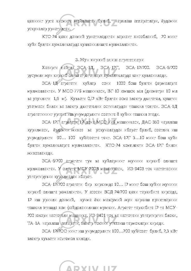 цехнинг урта кисмига жойлашган булиб, чархлаш аппаратлари, ёpдaмчи ускуналар урнатилган. КТО-24 цехи доимий урнатиладиган вариант хисобланиб, 20 минг куйи булган хужаликларда кулланилишга мулжалланган. 3. Жун киркиб олиш агрегатлари Хозирги пайтда ЭСА-1Д, ЭСА-12Г, ЭCA-12/200. ЭСА-6/200 русумли жун киркиб олиш агрегатлари хужаликларда кенг кулланилади. ЭСА-1Д агрегати куйлар сони 1000 бош булган фермаларга мулжалланган. У МСО-77Б машинкаси, ВГ-10 юмшок вал (диаметри 10 мл ва узунлиги 1,6 м). Куввати 0,I2 кВт булган осма злектр двигател, кушгич узатмаси билан ва злектр двигателни осгичлардан ташкил топган. ЭСА-1Д агрегатининг уртача иш унумдорлиги соатига 8 куйни ташкил зтади. ЭСА-12Г агрегати 12 дона МСО-77Б машинкаси, ДАС-350 чархлаш курилмаси, ёрдамчи жихоз ва ускуналардан иборат булиб, соатлик иш унумдорлиги 90… 100 куй/соатга тенг. ЭСА-12Г 3…10 минг бош куйи булган хужаликларга мулжалланган. КТО-24 комплекти ЭСА-12Г билан жихозланади. ЭСА-6/200 агрегати туя ва куйларнинг жунини киркиб олишга мулжалланган. У олтита МСУ-200В машинкасн, ИЭ-940З ток частотасини узгартирувчи курилмадан иборат. ЭСА-12/200 агрегати бир киркимда 10… I2 минг бош куйни жунини киркиб олишга режаланган. У асосан ВСД-24/200 цехи таркибига кирсада, 12 иш уринли доимий, кучма ёки мавсумий жун киркиш пунктларини ташкил этишда хам фойдаланилиши мумкин. Агрегат таркибига I2 та МСУ- 200 юкори частотали машинка, ИЭ-9401 ток ва частотани узгартиргич блоки, ТА-1А чархлаш аппарати, злектр токини утказиш тармоклари киради. ЭСА-12/2OO нинг иш унумдорлиги 100…200 куй/соат булиб, 2,3 кВт электр куввати исьтемол килади. 