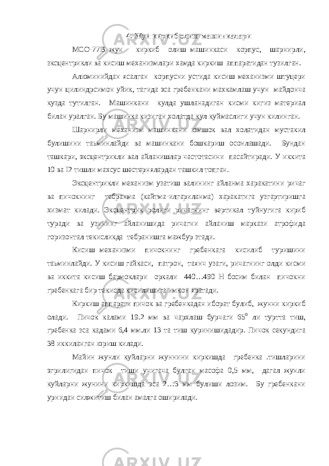 4. Жун киркиб олиш машинкалари МСО-77В жун киркиб олиш машинкаси корпус, шарнирли, зксцентрикли ва кисиш механизмлари хамда киркиш аппаратидан тузилган. Алюминийдан ясалган корпусни устида кисиш механизми штуцери учун цилиндрсимон уйик, тагида эса гребенкани мaхкaмлaш учун майдонча куздa тутилган. Машинкани кулда ушланадиган кисми кигиз материал билан уралган. Бy машинка кизиган холатда кул куймаслиги учун килинган. Шарнирли механизм машинкани юмшок вал холатидан мустакил булишини таьминлайди ва машинкани бошкариш осонлашади. Бундан ташкари, эксцентрикли вал айланишлар частотасини пасайтиради. У иккита 10 ва I2 тишли махсус шестернялардан ташкил топган. Эксцентрикли механизм узатиш валининг айланма харакатини ричаг ва пичокнинг тебранма (кайтма-илгариланма) харакатига узгартиришга хизмат килади. Эксцентрик ролиги ричагнинг вертикал туйнугига кириб туради ва узининг айланишида ричагни айланиш маркази атрофида горизонтал текисликда тебранишга мажбур зтади. Кисиш механизми пичокнинг гребенкага кисилиб туришини таьминлайди. У кисиш гайкаси, патрон, таянч узаги, ричагнинг олди кисми ва иккита кисиш бармоклари оркали 440…490 Н босим билан пичокни гребенкага бир текисда кисилишига имкон яратади. Киркиш аппарати пичок ва гребенкадан иборат булиб, жунни киркиб олади. Пичок калами 19.2 мм ва чархлаш бурчаги 65 0 ли туртта тиш, гребенка зса кадами 6,4 мм.ли 13 та тиш куринишидадир. Пичок секундига 38 иккиланган юриш килади. Майин жунли куйларни жуннини киркишда гребенка .тишларини эгрилигидан пичок тиши учигача булган масофа 0,5 мм, дагал жунли куйларни жунини киркишда эса 2…3 мм булиши лозим. Бу гребенкани урнидан силжитиш билан амалга оширилади. 