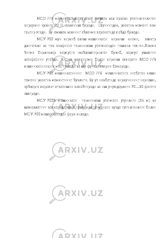 МСО-77Б мажинкасида харакат юмшок вал оркали узатилганлиган киркувчи кулига 20 Н юкланиш беради. Шунингдек, реактив момент хам таьсир этади. Бу юмшок валнинг айланма харакатида пайдо булади. &#39; МСУ-200 жун киркиб олиш машинкаси киркиш кисми, электр двигатели ва ток хавфисиз таьминлаш узатмасидан ташкил топган.Хамма йигма бирликлар корпусга жойлаштирилган булиб, корпус ушлагич вазифасини утайди. Кисиш механизми билан киркиш аппарати МСО-77Б машинкасиникига мос тушади ва шу функцияларни бажаради. МСУ-200 машинкасининг МСО-77Б машинкасига нисбатан яхши томони реактив моментнинг йуклиги. Бу уз навбатида киркучининг чарчаши, куйларга жарохат етказишни камайтиради ва иш унумдорлиги 20…30 фоизга оширади. МСУ-200В машинкаси таьминлаш узатмаси узунлиги (15 м) ва шамоллатгич копкогида ишга тушириш тугмачаси кузда тутилганлиги билан МСУ-200 машинкасидан фарк килади. 