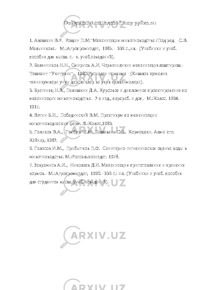 Фойдаланилган адабиётлар руйхати : 1. Алешкин В.Р. Рощин П.М.&#34;Механизация животноводства /Под ред. С.В. Мельникова.- М.:Агропромиздат, 1985.- 336 с.,ил.- (Учебники и учеб. пособия для высш. с.- х. учеб.заведеннй). 2. Белянчиков Н.Н., Смирнов А.И. Чорвачиликни механизациялаштириш.- Тошкент-&#34;Укитувчи&#34;- 1980/Русчадан таржима - (Кишлок xужалик техникумлари учун дарсликлар ва укув кулланмалари). 3. Брагинец Н.В., Палишкин Д.А. Курсовое и дипломное проектирование по механизации животноводства.- 2-е изд., перераб. и доп.- М.:Колос. 1994.- 191с. 4. Ватин Б.И., Побединский В.М. Практикум по механизации животноводческих ферм. Л.:Колос,1983. 5. Голиков В.А., Гамбург Е.М.,Пашевкин О.Е. Кормоцехи. Алма-ата: Кайнар, 1982. 6. Голосов И.М., Прибытков П.Ф. Санитарно-гигиеническая оценка воды в животноводстве. М.:Россельхозиздат. 1978. 7. Завражнсв А.И., Николаев Д.И. Механизация приготовления и хранения кормов.- М.:Агропромиздат, 1990.- 336 с.: ил.-(Учебники и учеб. пособия для студентов высш. учеб. заведений). 