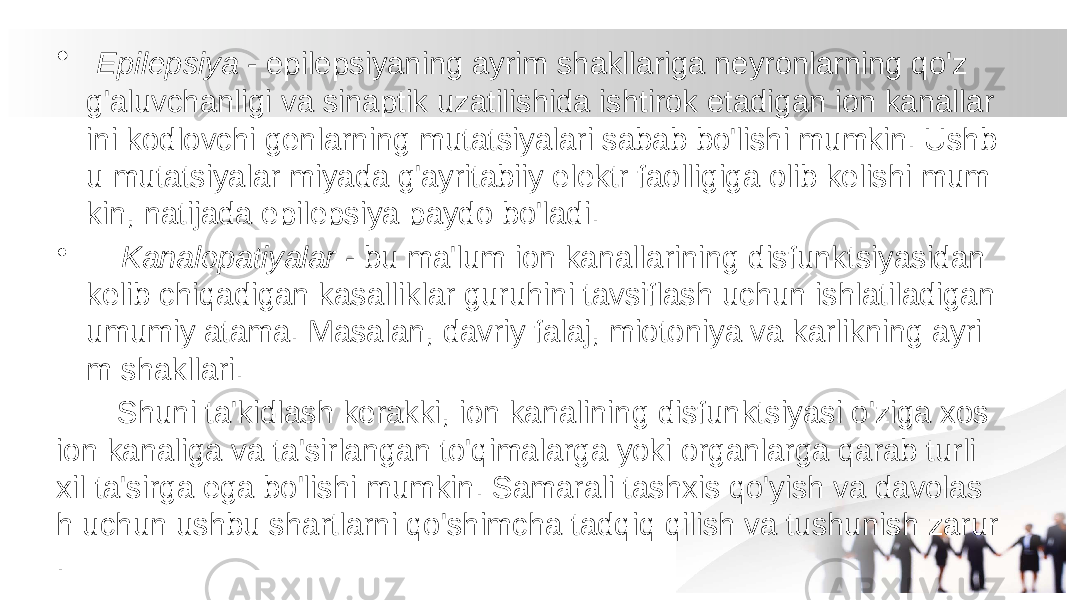 • Epilepsiya - epilepsiyaning ayrim shakllariga neyronlarning qo&#39;z g&#39;aluvchanligi va sinaptik uzatilishida ishtirok etadigan ion kanallar ini kodlovchi genlarning mutatsiyalari sabab bo&#39;lishi mumkin. Ushb u mutatsiyalar miyada g&#39;ayritabiiy elektr faolligiga olib kelishi mum kin, natijada epilepsiya paydo bo&#39;ladi. • Kanalopatiyalar - bu ma&#39;lum ion kanallarining disfunktsiyasidan kelib chiqadigan kasalliklar guruhini tavsiflash uchun ishlatiladigan umumiy atama. Masalan, davriy falaj, miotoniya va karlikning ayri m shakllari. Shuni ta&#39;kidlash kerakki, ion kanalining disfunktsiyasi o&#39;ziga xos ion kanaliga va ta&#39;sirlangan to&#39;qimalarga yoki organlarga qarab turli xil ta&#39;sirga ega bo&#39;lishi mumkin. Samarali tashxis qo&#39;yish va davolas h uchun ushbu shartlarni qo&#39;shimcha tadqiq qilish va tushunish zarur . 