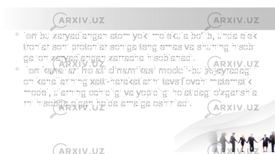 • Ion  bu zaryadlangan atom yoki molekula boʻlib, unda elek tronlar soni protonlar soniga teng emas va shuning hisobi ga ion zaryadlangan zarracha hisoblanadi. • Ion kanallari holati dinamikasi modeli -bu hujayradagi i on kanallarining xatti-harakatlarini tavsiflovchi matematik model, ularning ochiqligi va yopiqligi holatidagi o&#39;zgarishla rni hisobga olgan holda amalga oshiriladi. 