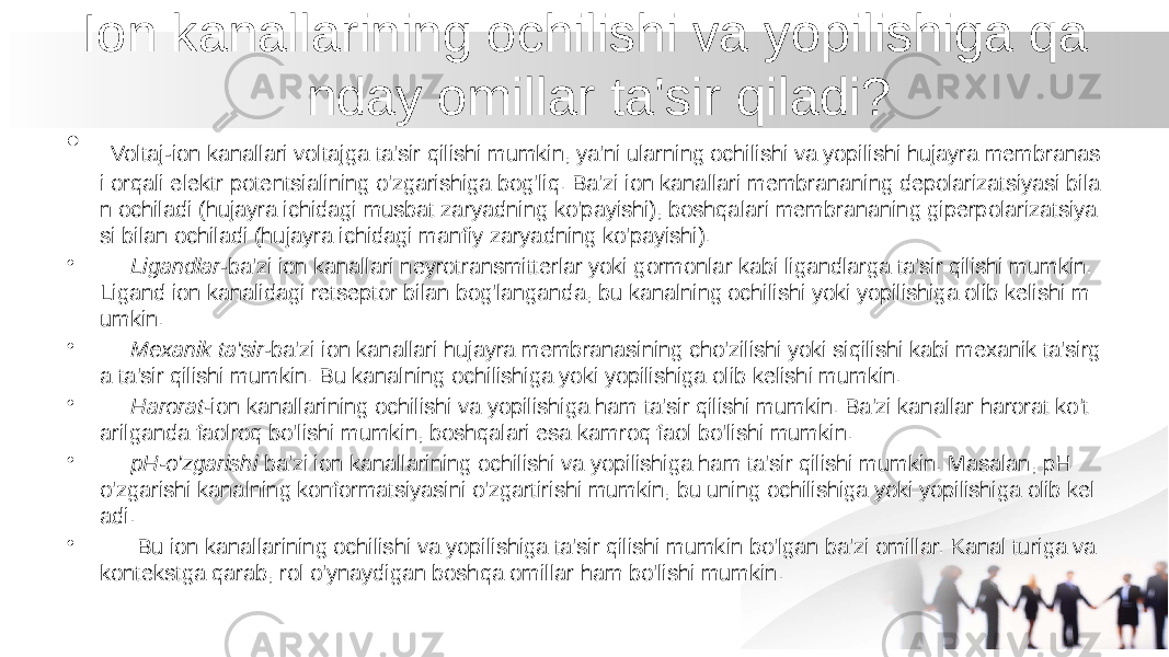  Ion kanallarining ochilishi va yopilishiga qa nday omillar ta&#39;sir qiladi? • Voltaj-ion kanallari voltajga ta&#39;sir qilishi mumkin, ya&#39;ni ularning ochilishi va yopilishi hujayra membranas i orqali elektr potentsialining o&#39;zgarishiga bog&#39;liq. Ba&#39;zi ion kanallari membrananing depolarizatsiyasi bila n ochiladi (hujayra ichidagi musbat zaryadning ko&#39;payishi), boshqalari membrananing giperpolarizatsiya si bilan ochiladi (hujayra ichidagi manfiy zaryadning ko&#39;payishi). • Ligandlar -ba&#39;zi ion kanallari neyrotransmitterlar yoki gormonlar kabi ligandlarga ta&#39;sir qilishi mumkin. Ligand ion kanalidagi retseptor bilan bog&#39;langanda, bu kanalning ochilishi yoki yopilishiga olib kelishi m umkin. • Mexanik ta&#39;sir -ba&#39;zi ion kanallari hujayra membranasining cho&#39;zilishi yoki siqilishi kabi mexanik ta&#39;sirg a ta&#39;sir qilishi mumkin. Bu kanalning ochilishiga yoki yopilishiga olib kelishi mumkin. • Harorat- ion kanallarining ochilishi va yopilishiga ham ta&#39;sir qilishi mumkin. Ba&#39;zi kanallar harorat ko&#39;t arilganda faolroq bo&#39;lishi mumkin, boshqalari esa kamroq faol bo&#39;lishi mumkin. • pH-o&#39;zgarishi ba&#39;zi ion kanallarining ochilishi va yopilishiga ham ta&#39;sir qilishi mumkin. Masalan, pH o&#39;zgarishi kanalning konformatsiyasini o&#39;zgartirishi mumkin, bu uning ochilishiga yoki yopilishiga olib kel adi. • Bu ion kanallarining ochilishi va yopilishiga ta&#39;sir qilishi mumkin bo&#39;lgan ba&#39;zi omillar. Kanal turiga va kontekstga qarab, rol o&#39;ynaydigan boshqa omillar ham bo&#39;lishi mumkin. 