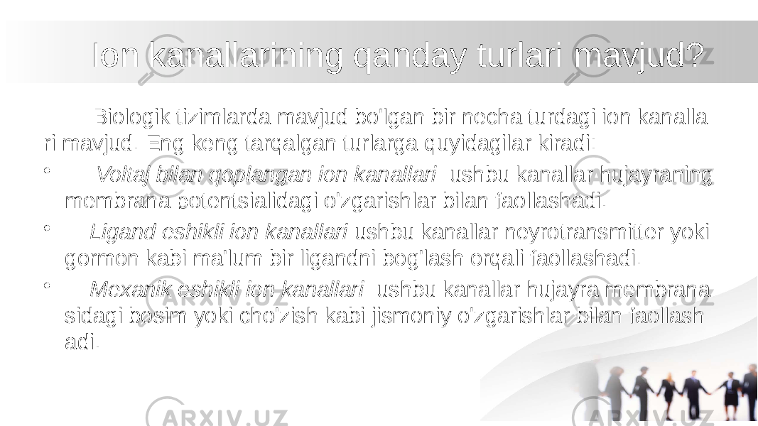  Ion kanallarining qanday turlari mavjud? Biologik tizimlarda mavjud bo&#39;lgan bir necha turdagi ion kanalla ri mavjud. Eng keng tarqalgan turlarga quyidagilar kiradi: • Voltaj bilan qoplangan ion kanallari ushbu kanallar hujayraning membrana potentsialidagi o&#39;zgarishlar bilan faollashadi. • Ligand eshikli ion kanallari ushbu kanallar neyrotransmitter yoki gormon kabi ma&#39;lum bir ligandni bog&#39;lash orqali faollashadi. • Mexanik eshikli ion kanallari ushbu kanallar hujayra membrana sidagi bosim yoki cho&#39;zish kabi jismoniy o&#39;zgarishlar bilan faollash adi. 