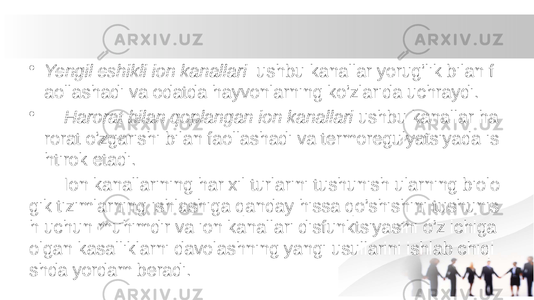 • Yengil eshikli ion kanallari ushbu kanallar yorug&#39;lik bilan f aollashadi va odatda hayvonlarning ko&#39;zlarida uchraydi. • Harorat bilan qoplangan ion kanallari ushbu kanallar ha rorat o&#39;zgarishi bilan faollashadi va termoregulyatsiyada is htirok etadi. Ion kanallarining har xil turlarini tushunish ularning biolo gik tizimlarning ishlashiga qanday hissa qo&#39;shishini tushunis h uchun muhimdir va ion kanallari disfunktsiyasini o&#39;z ichiga olgan kasalliklarni davolashning yangi usullarini ishlab chiqi shda yordam beradi. 