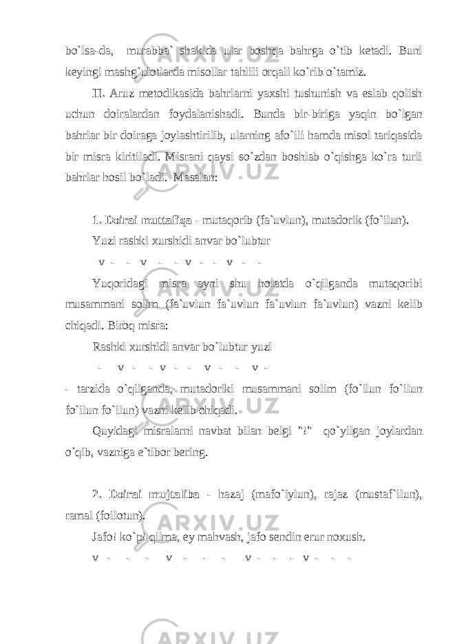 bo`lsa-da, murabba` shaklda ular boshqa bahrga o`tib ketadi. Buni keyingi mashg`ulotlarda misollar tahlili orqali ko`rib o`tamiz. II. Aruz metodikasida bahrlarni yaxshi tushunish va eslab qolish uchun doiralardan foydalanishadi. Bunda bir-biriga yaqin bo`lgan bahrlar bir doiraga joylashtirilib, ularning afo`ili hamda misol tariqasida bir misra kiritiladi. Misrani qaysi so`zdan boshlab o`qishga ko`ra turli bahrlar hosil bo`ladi. Masalan: 1. Doirai muttafiqa - mutaqorib (fa`uvlun), mutadorik (fo`ilun). Yuzi rashki xurshidi anvar bo`lubtur v - - v - - v - - v - - Yuqoridagi misra ayni shu holatda o`qilganda mutaqoribi musammani solim (fa`uvlun fa`uvlun fa`uvlun fa`uvlun) vazni kelib chiqadi. Biroq misra: Rashki xurshidi anvar bo`lubtur yuzi - v - - v - - v - - v - - tarzida o`qilganda, mutadoriki musammani solim (fo`ilun fo`ilun fo`ilun fo`ilun) vazni kelib chiqadi. Quyidagi misralarni navbat bilan belgi &#34;!&#34; qo`yilgan joylardan o`qib, vazniga e`tibor bering. 2. Doirai mujtaliba - hazaj (mafo`iylun), rajaz (mustaf`ilun), ramal (foilotun). Jafo! ko`p! qilma, ey mahvash, jafo sendin erur noxush. v - - - v - - - v - - - v - - - 