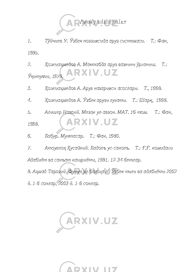 Asosiy adabiyotlar 1. Т ў йчиев У. Ў збек поэзиясида аруз системаси. – Т.: Фан, 1985. 2. Ҳожиаҳмедов А. Мактабда аруз вазнини ўрганиш . – Т. : Ўқитувчи , 19 7 8. 3. Ҳожиаҳмедов А. Аруз назарияси асослари. – Т., 1998. 4. Ҳожиаҳмедов А. Ў збек арузи луғати. – Т.: Шарқ, 1998. 5. Алишер Навоий. Мезон ул-авзон. МАТ. 16-том. – Т.: Фан, 1998. 6. Бобур. Мухтасар. – Т.: Фан, 1980. 7. Атоуллоҳ Ҳусайний. Бадоеъ ус-саноеъ. – Т.: Ғ.Ғ. номидаги Адабиёт ва санъат нашриёти, 1981. 12-34-бетлар. 8. Аҳмад Тарозий. Фунун ул-балоға // Ў збек тили ва адабиёти 2002 й. 1-6 сонлар, 2003 й. 1-6 сонлар. 