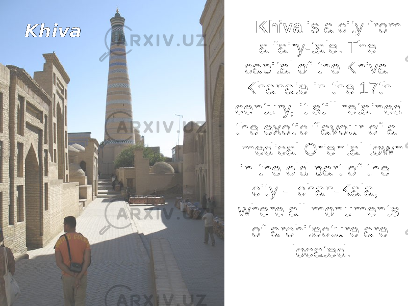 Khiva is a city from a fairy-tale. The capital of the Khiva Khanate in the 17th century, it still retained the exotic flavour of a medical Oriental town in the old part of the city - Ichan-Kala, where all monuments of architecture are located. Khiva 