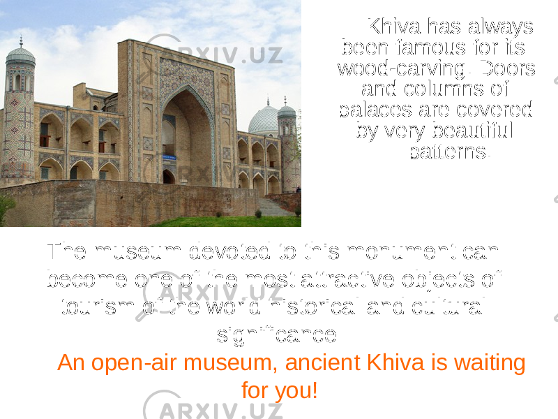 Khiva has always been famous for its wood-carving. Doors and columns of palaces are covered by very beautiful patterns. The museum devoted to this monument can become one of the most attractive objects of tourism of the world historical and cultural significance An open-air museum, ancient Khiva is waiting for you! 